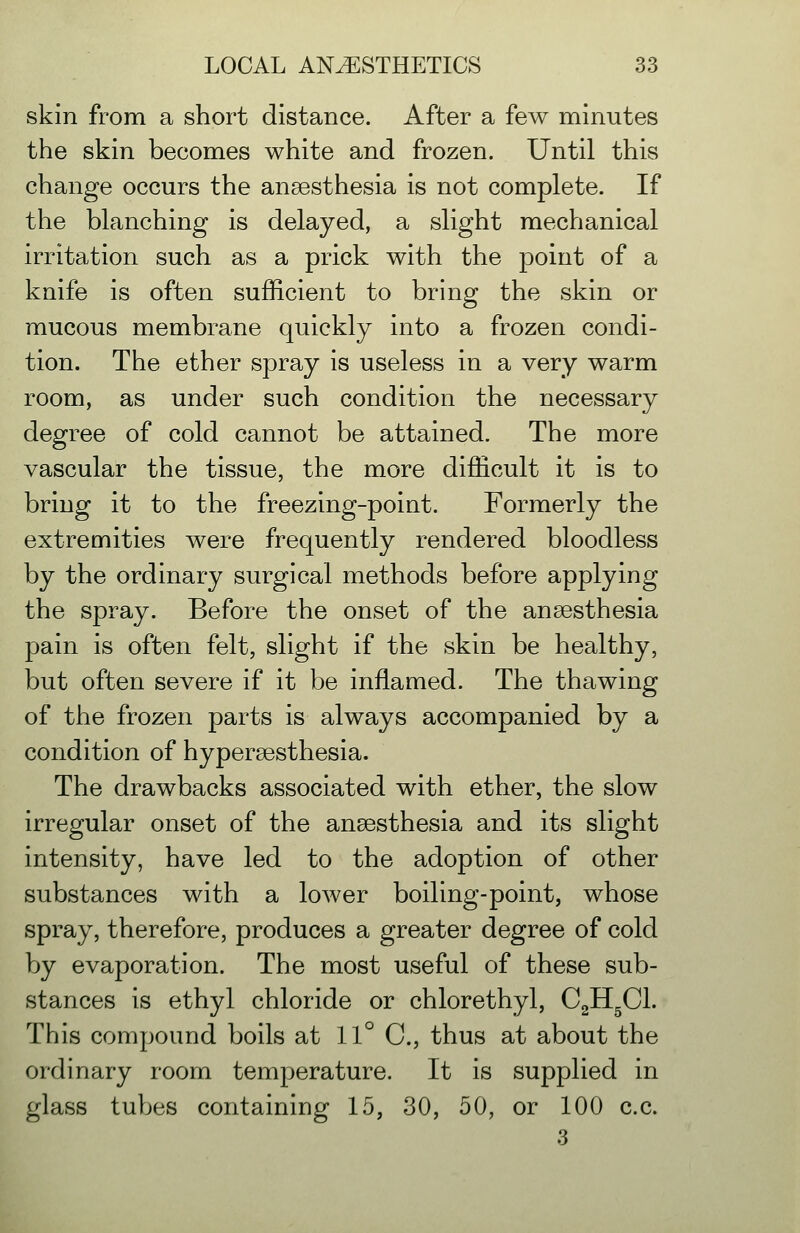 skin from a short distance. After a few minutes the skin becomes white and frozen. Until this change occurs the anaesthesia is not complete. If the blanching is delayed, a slight mechanical irritation such as a prick with the point of a knife is often sufficient to bring the skin or mucous membrane quickly into a frozen condi- tion. The ether spray is useless in a very warm room, as under such condition the necessary degree of cold cannot be attained. The more vascular the tissue, the more difficult it is to bring it to the freezing-point. Formerly the extremities were frequently rendered bloodless by the ordinary surgical methods before applying the spray. Before the onset of the anaesthesia pain is often felt, slight if the skin be healthy, but often severe if it be inflamed. The thawing of the frozen parts is always accompanied by a condition of hypersesthesia. The drawbacks associated with ether, the slow irregular onset of the anaesthesia and its slight intensity, have led to the adoption of other substances with a lower boiling-point, whose spray, therefore, produces a greater degree of cold by evaporation. The most useful of these sub- stances is ethyl chloride or chlorethyl, CJlfil. This compound boils at 11° C, thus at about the ordinary room temperature. It is supplied in glass tubes containing 15, 30, 50, or 100 c.c. 3