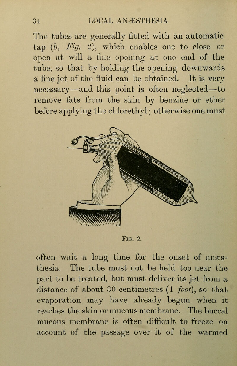 The tubes are generally fitted with an automatic tap {h, Fig. 2), which enables one to close or open at will a fine opening at one end of the tube, so that by holding the opening downwards a fine jet of the fiuid can be obtained. It is very necessary—and this point is often neglected—to remove fats from the skin by benzine or ether before applying the chlorethyl; otherwise one must Fig. 2. often wait a long time for the onset of anaes- thesia. The tube must not be held too near the part to be treated, but must deliver its jet from a distance of about 30 centimetres (1 foot), so that evaporation may have already begun when it reaches the skin or mucous membrane. The buccal mucous membrane is often difficult to freeze on account of the passage over it of the warmed