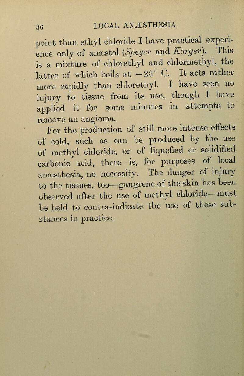 point than ethyl chloride I have practical experi- ence only of ansestol [Speyer and Karger). This is a mixture of chlorethyl and chlormethyl, the latter of which boils at -23° C. It acts rather more rapidly than chlorethyl. I have seen no injury to tissue from its use, though I have applied it for some minutes in attempts to remove an angioma. For the production of still more intense effects of cold, such as can be produced by the use of methyl chloride, or of liquefied or solidified carbonic acid, there is, for purposes of ^ local anaesthesia, no necessity. The danger of injury to the tissues, too—gangrene of the skin has been observed after the use of methyl chloride—must be held to contra-indicate the use of these sub- stances in practice.