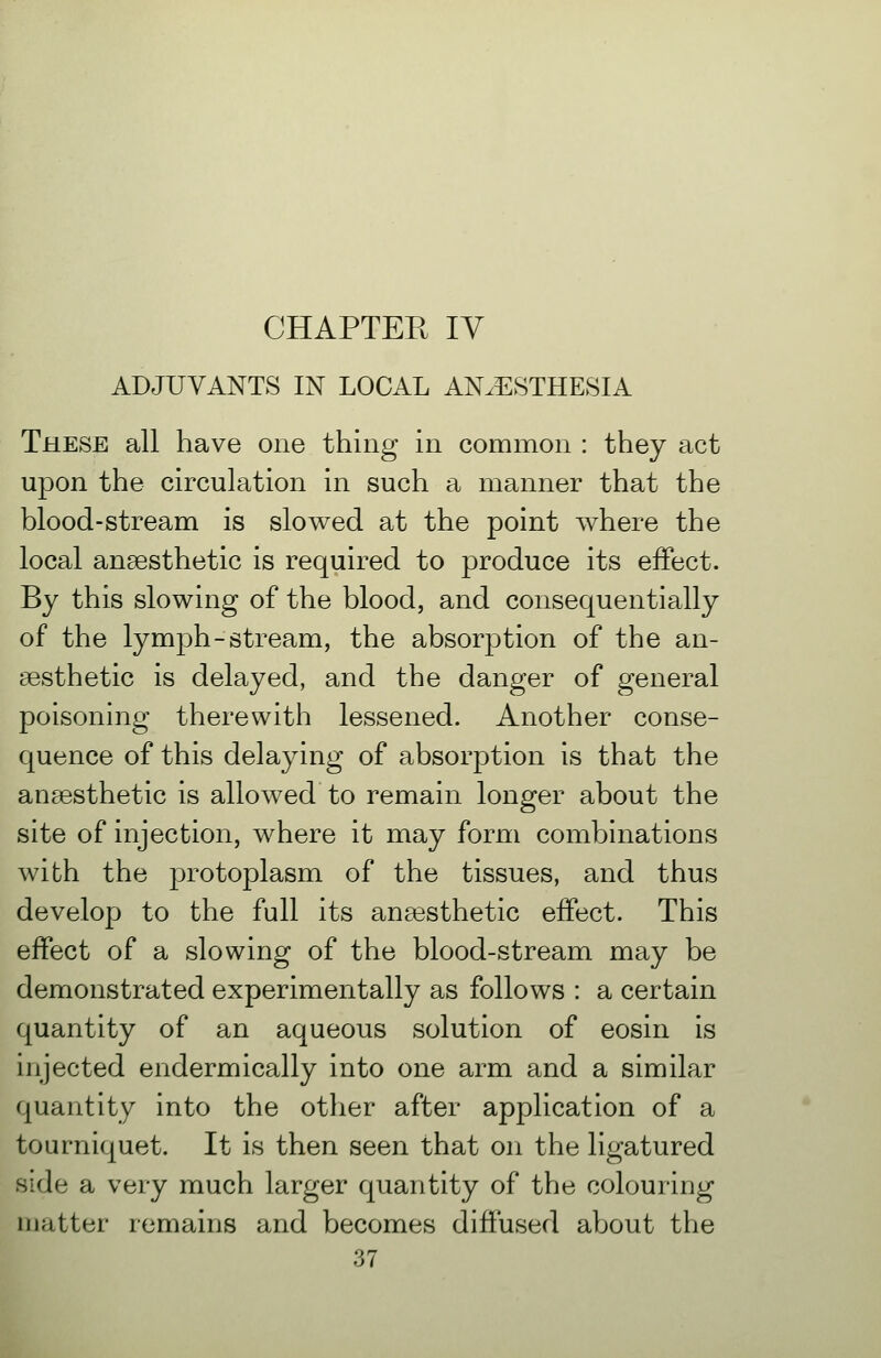 CHAPTER IV ADJUVANTS IN LOCAL ANAESTHESIA These all have one thing in common : they act upon the circulation in such a manner that the blood-stream is slowed at the point where the local anaesthetic is required to produce its effect. By this slowing of the blood, and consequentially of the lymph-stream, the absorption of the an- aesthetic is delayed, and the danger of general poisoning therewith lessened. Another conse- quence of this delaying of absorption is that the anaesthetic is allowed to remain longer about the site of injection, where it may form combinations with the protoplasm of the tissues, and thus develop to the full its anaesthetic effect. This effect of a slowing of the blood-stream may be demonstrated experimentally as follows : a certain quantity of an aqueous solution of eosin is injected endermically into one arm and a similar quantity into the other after application of a tourniquet. It is then seen that on the ligatured side a very much larger quantity of the colouring matter remains and becomes diffused about the