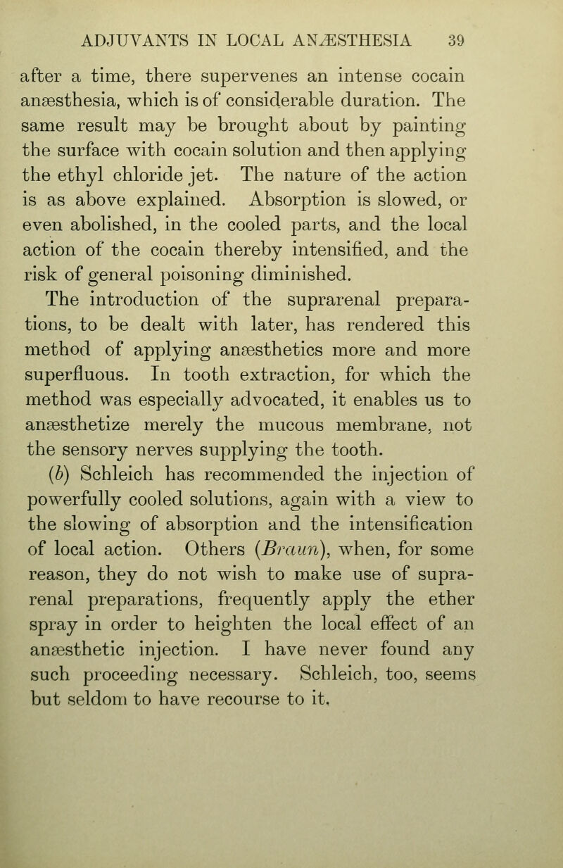 after a time, there supervenes an intense cocain anaesthesia, which is of considerable duration. The same result may be brought about by painting the surface with cocain solution and then applying the ethyl chloride jet. The nature of the action is as above explained. Absorption is slowed, or even abolished, in the cooled parts, and the local action of the cocain thereby intensified, and the risk of general poisoning diminished. The introduction of the suprarenal prepara- tions, to be dealt with later, has rendered this method of applying anaesthetics more and more superfluous. In tooth extraction, for which the method was especially advocated, it enables us to anaesthetize merely the mucous membrane, not the sensory nerves supplying the tooth. (b) Schleich has recommended the injection of powerfully cooled solutions, again with a view to the slowing of absorption and the intensification of local action. Others {Braun), when, for some reason, they do not wish to make use of supra- renal preparations, frequently apply the ether spray in order to heighten the local effect of an ansesthetic injection. I have never found any such proceeding necessary. Schleich, too, seems but seldom to have recourse to it.