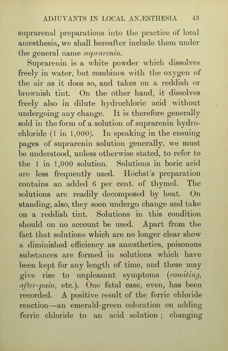 suprarenal preparations into the practice of local ansesthesia, we shall hereafter include them under the general name suprarenin. Suprarenin is a white powder which dissolves freely in water, but combines with the oxygen of the air as it does so, and takes on a reddish or brownish tint. On the other hand, it dissolves freely also in dilute hydrochloric acid without undergoing any change. It is therefore generally sold in the form of a solution of suprarenin hydro- chloride (1 in 1,000). In speaking in the ensuing pages of suprarenin solution generally, we must be understood, unless otherwise stated, to refer to the 1 in 1,000 solution. Solutions in boric acid are less frequently used. Hochst's preparation contains an added 6 per cent, of thymol. The solutions are readily decomposed by heat. On standing, also, they soon undergo change and take on a reddish tint. Solutions in this condition should on no account be used. Apart from the fact that solutions which are no longer clear show a diminished efficiency as anaesthetics, poisonous substances are formed in solutions which have been kept for any length of time, and these may give rise to unpleasant symptoms {vomiting, after-pain, etc.). One fatal case, even, has been recorded. A positive result of the ferric chloride reaction—an emerald-green coloration on adding ferric chloride to an acid solution ; changing