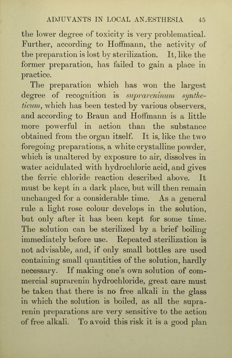 the lower degree of toxicity is very problematical. Further, accordiDg to Hoffmann, the activity of the preparation is lost by sterilization. It, like the former preparation, has failed to gain a place in practice. The preparation which has won the largest degree of recognition is suprareninum synthe- ticmn, which has been tested by various observers, and according to Braun and Hoffmann is a little more powerful in action than the substance obtained from the organ itself. It is, like the two foregoing preparations, a white crystalline powder, which is unaltered by exposure to air, dissolves in water acidulated with hydrochloric acid, and gives the ferric chloride reaction described above. It must be kept in a dark place, but will then remain unchanged for a considerable time. As a general rule a light rose colour develops in the solution, but only after it has been kept for some time. The solution can be sterilized by a brief boiling immediately before use. Repeated sterilization is not advisable, and, if only small bottles are used containing small quantities of the solution, hardly necessary. If making one's own solution of com- mercial suprarenin hydrochloride, great care must be taken that there is no free alkali in the glass in which the solution is boiled, as all the supra- renin preparations are very sensitive to the action of free alkali. To avoid this risk it is a good plan