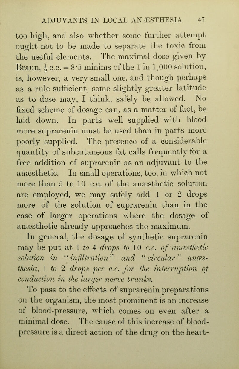 too high, and also whether some further attempt ought not to be made to separate the toxic from the useful elements. The maximal dose given by Braun, ^c.c. = 8*5 minims of the 1 in 1,000 solution, is, however, a very small one, and though perhaps as a rule sufficient, some slightly greater latitude as to dose may, I think, safely be allowed. No fixed scheme of dosage can, as a matter of fact, be laid down. In parts well supplied with blood more suprarenin must be used than in parts more poorly supplied. The presence of a considerable quantity of subcutaneous fat calls frequently for a free addition of sujDrarenin as an adjuvant to the anaesthetic. In small operations, too, in which not more than 5 to 10 c.c. of the anaesthetic solution are employed, we may safely add 1 or 2 drops more of the solution of suprarenin than in the case of larger operations w^here the dosage of anaesthetic already approaches the maximum. In general, the dosage of synthetic suprarenin may be put Sit 1 to 4: drops to 10 c.c. of ancesthetic solution in ''infiltration and ''circular'' ancBS- thesia, 1 to 2 drops per c.c. for the interruption oj conduction in the larger nerve trunks. To pass to the effects of suprarenin preparations on the organism, the most prominent is an increase of blood-pressure, which comes on even after a minimal dose. The cause of this increase of blood- pressure is a direct action of the drug on the heart-