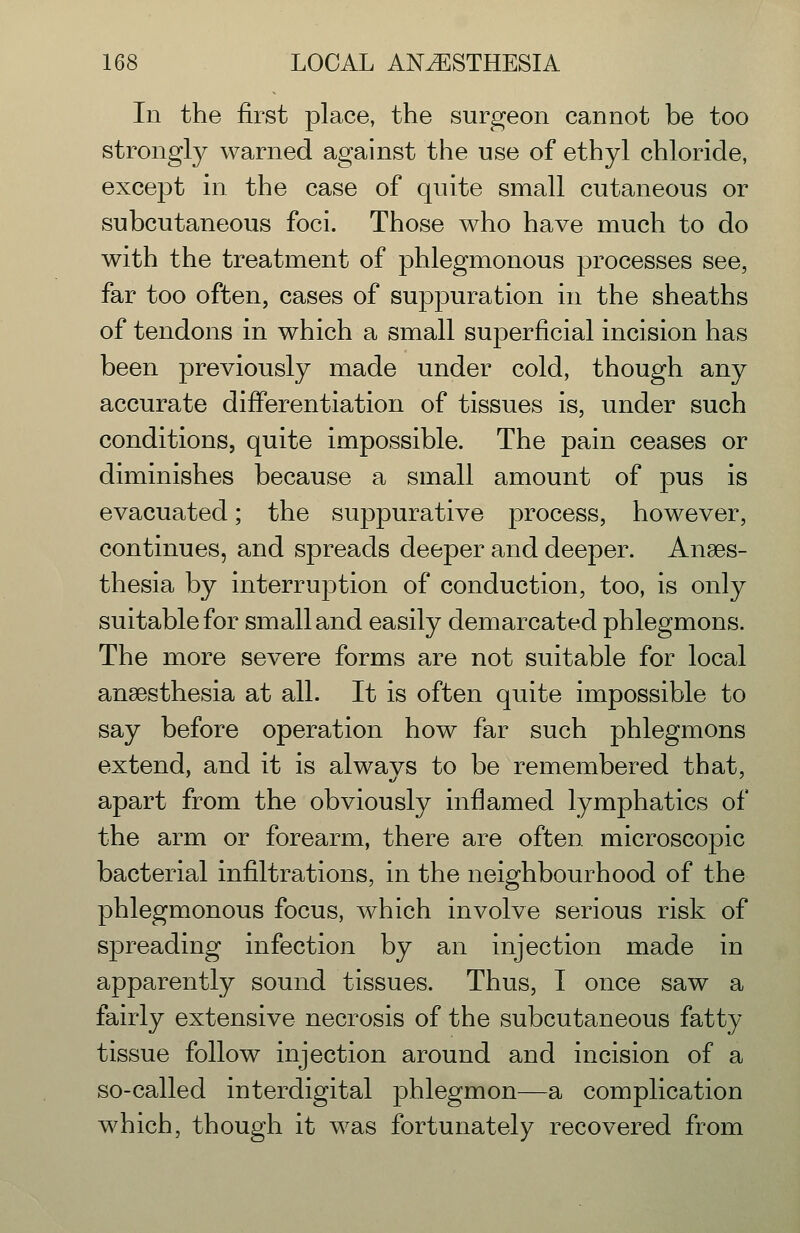 In the first place, the surgeon cannot be too strongly warned against the use of ethyl chloride, except in the case of quite small cutaneous or subcutaneous foci. Those who have much to do with the treatment of phlegmonous processes see, far too often, cases of suppuration in the sheaths of tendons in which a small superficial incision has been previously made under cold, though any accurate differentiation of tissues is, under such conditions, quite impossible. The pain ceases or diminishes because a small amount of pus is evacuated; the suppurative process, however, continues, and spreads deeper and deeper. Anaes- thesia by interruption of conduction, too, is only suitable for small and easily demarcated phlegmons. The more severe forms are not suitable for local anaesthesia at all. It is often quite impossible to say before operation how far such phlegmons extend, and it is always to be remembered that, apart from the obviously inflamed lymphatics of the arm or forearm, there are often microscopic bacterial infiltrations, in the neighbourhood of the phlegmonous focus, which involve serious risk of spreading infection by an injection made in apparently sound tissues. Thus, I once saw a fairly extensive necrosis of the subcutaneous fatty tissue follow injection around and incision of a so-called interdigital phlegmon—a complication which, though it was fortunately recovered from