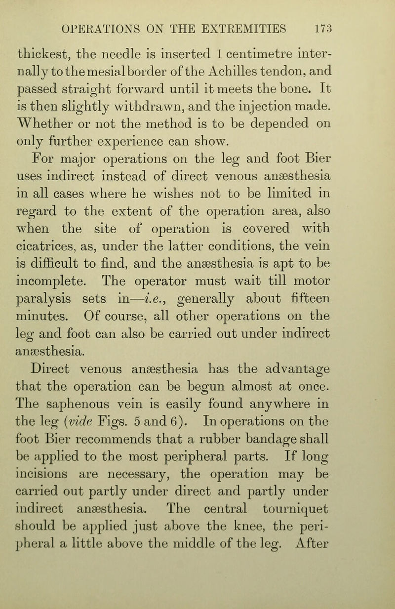 thickest, the needle is inserted 1 centimetre inter- nally to the mesial border of the Achilles tendon, and passed straight forward until it meets the bone. It is then slightly withdrawn, and the injection made. Whether or not the method is to be depended on only further experience can show. For major operations on the leg and foot Bier uses indirect instead of direct venous anaesthesia in all cases where he wishes not to be limited in regard to the extent of the operation area, also when the site of operation is covered with cicatrices, as, under the latter conditions, the vein is difficult to find, and the anaesthesia is apt to be incomplete. The operator must wait till motor paralysis sets in—i.e., generally about fifteen minutes. Of course, all other operations on the leg and foot can also be carried out under indirect anaesthesia. Direct venous anaesthesia has the advantage that the operation can be begun almost at once. The saphenous vein is easily found anywhere in the leg {vide Figs. 5 and 6). In operations on the foot Bier recommends that a rubber bandage shall be applied to the most peripheral parts. If long incisions are necessary, the operation, may be carried out partly under direct and partly under indirect anaesthesia. The central tourniquet should be applied just above the knee, the peri- pheral a little above the middle of the leg. After