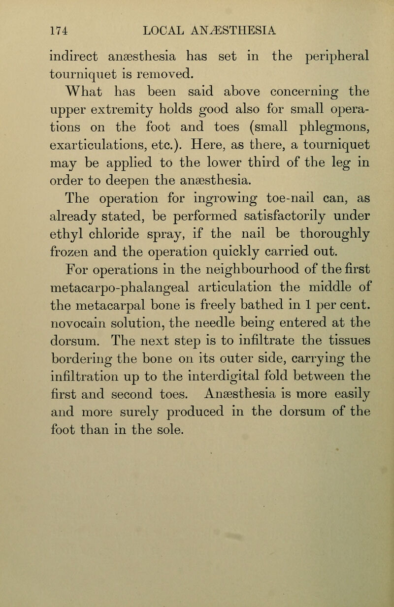 indirect anaesthesia has set in the peripheral tourniquet is removed. What has been said above concerning the upper extremity holds good also for small opera- tions on the foot and toes (small phlegmons, exarticulations, etc.). Here, as there, a tourniquet may be applied to the lower third of the leg in order to deepen the anaesthesia. The operation for ingrowing toe-nail can, as already stated, be performed satisfactorily under ethyl chloride spray, if the nail be thoroughly frozen and the operation quickly carried out. For operations in the neighbourhood of the first metacarpo-phalangeal articulation the middle of the metacarpal bone is freely bathed in 1 per cent, novocain solution, the needle being entered at the dorsum. The next step is to infiltrate the tissues bordering the bone on its outer side, carrying the infiltration up to the interdigital fold between the first and second toes. Anaesthesia is more easily and more surely produced in the dorsum of the foot than in the sole.