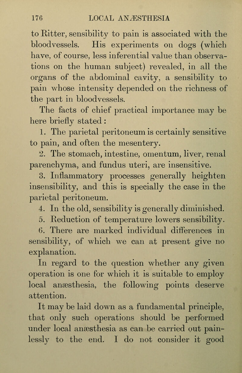 to Emitter, sensibility to pain is associated with the bloodvessels. His experiments on dogs (which have, of course, less inferential value than observa- tions on the human subject) revealed, in all the organs of the abdominal cavity, a sensibility to pain whose intensity depended on the richness of the part in bloodvessels. The facts of chief practical importance may be here briefly stated: 1. The parietal peritoneum is certainly sensitive to pain, and often the mesentery. 2. The stomach, intestine, omentum, liver, renal parenchyma, and fundus uteri, are insensitive. 3. Inflammatory processes generally heighten insensibility, and this is specially the case in the parietal peritoneum. 4. In the old, sensibility is generally diminished. 5. Heduction of temperature lowers sensibility. 6. There are marked individual differences in sensibility, of which we can at present give no explanation. In regard to the question whether any given operation is one for which it is suitable to employ local anaesthesia, the following points deserve attention. It may be laid down as a fundamental principle, that only such operations should be performed under local anaesthesia as can be carried out pain- lessly to the end. I do not consider it good