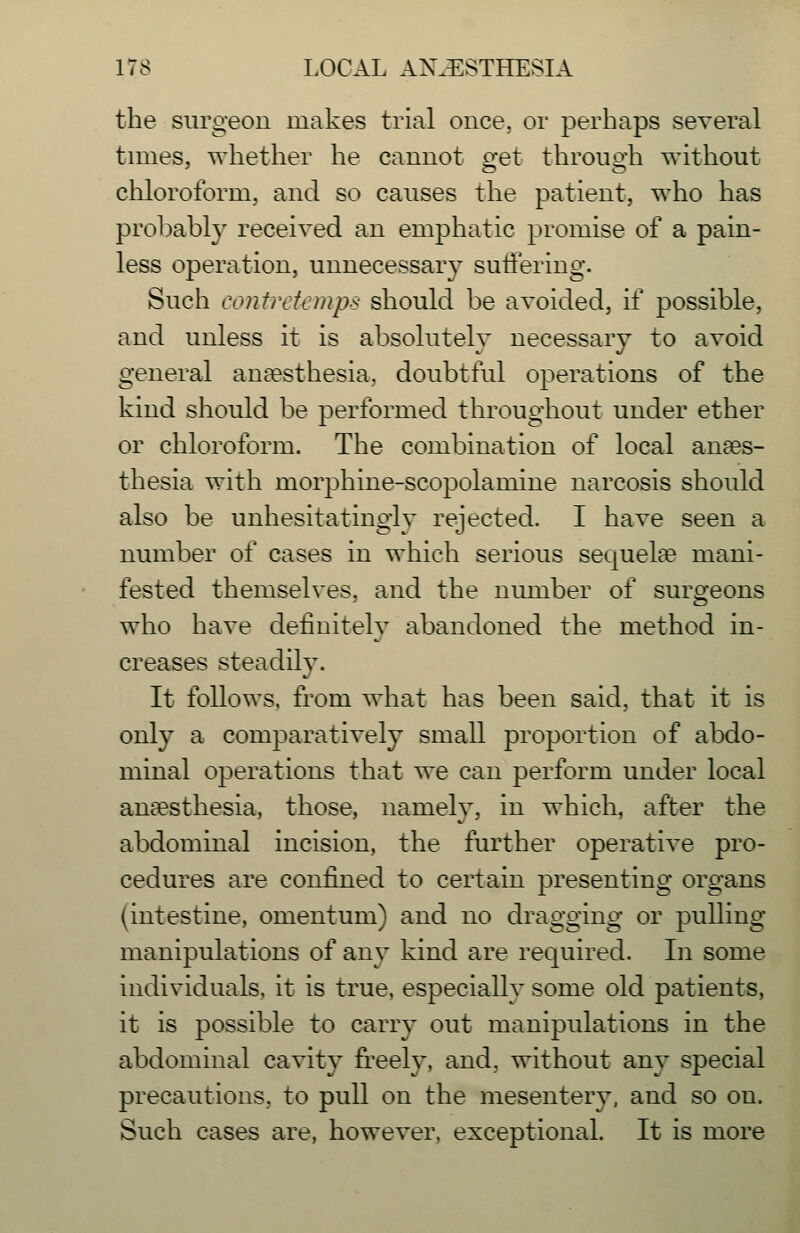 the surgeon makes trial once, or perhaps several times, whether he cannot get through without chloroform, and so causes the patient, who has probably received an emphatic promise of a pain- less operation, unnecessary sutfering. Such contrtftrnps should be avoided, if possible, and unless it is absolutelv necessarv to avoid general anaesthesia, doubtful operations of the kind should be performed throughout under ether or chloroform. The combination of local anaes- thesia with morphine-scopolamine narcosis should also be unhesitatingly rejected. I have seen a number of cases in which serious sequelte mani- fested themselves, and the number of suro-eons who have definitely abandoned the method in- creases steadily. It follows, from what has been said, that it is only a comparatively small proportion of abdo- minal operations that we can perform under local anaesthesia, those, namely, in which, after the abdominal incision, the further operative pro- cedures are confined to certain presenting organs (intestine, omentum) and no dragging or pulling manipulations of any kind are required. In some individuals, it is true, especially some old patients, it is possible to carry out manipulations in the abdominal cavity freely, and, without any special precautions, to pull on the mesentery, and so on. Such cases are, however, exceptional. It is more