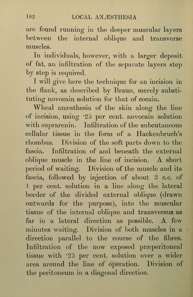 are found running in the deeper muscular layers between the internal oblique and transverse muscles. In individuals, however, with a larger deposit of fat, an infiltration of the separate layers step by step is required. I will give here the technique for an incision in the flank, as described by Braun, merely substi- tuting novocain solution for that of cocain. Wheal anaesthesia of the skin along the line of incision, using -25 per cent, novocain solution with suprarenin. Infiltration of the subcutaneous cellular tissue in the form of a Hackenbruch's rhombus. Division of the soft parts down to the fascia. Infiltration of and beneath the external oblique muscle in the line of incision. A short period of waiting. Division of the muscle and its fascia, followed by injection of about 3 c.c. of 1 per cent, solution in a line along the lateral border of the divided external oblique (drawn outwards for the purpose), into the muscular tissue of the internal oblique and transversus as far in a lateral direction as possible. A few minutes waiting. Division of both muscles in a direction parallel to the course of the fibres. Infiltration of the now exposed praeperitoneal tissue with '25 per cent, solution over a wider area around the line of operation. Division of the peritoneum in a diagonal direction. ,