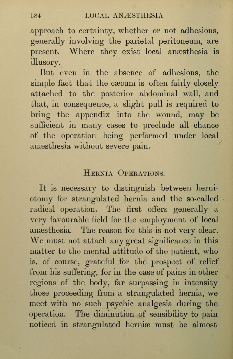 approach to certainty, whether or not adhesions, generally involving the parietal peritoneum, are present. Where they exist local anaesthesia is illusory. But even in the absence of adhesions, the simple fact that the caecum is often fairly closely attached to the posterior abdominal wall, and that, in consequence, a slight pull is required to bring the appendix into the wound, may be sufficient in many cases to preclude all chance of the operation being performed under local anaesthesia without severe pain. Hernia Operations. It is necessary to distinguish between herni- otomy for strangulated hernia and the so-called radical operation. The first offers generally a very favourable field for the emj^loyment of local anaesthesia. The reason for this is not very clear. We must not attach any great significance in this matter to the mental attitude of the j)atient, who is, of course, grateful for the prospect of relief from his suffering, for in the case of pains in other regions of the body, far surpassing in intensity those proceeding from a strangulated hernia, we meet with no such psychic analgesia during the operation. The diminution of sensibility to pain noticed in strangulated herniae must be almost