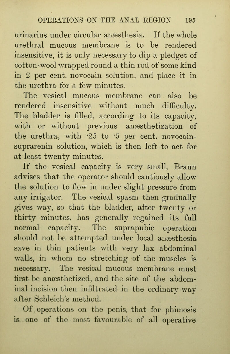 urinarius under circular anaesthesia. If the whole urethral mucous membrane is to be rendered insensitive, it is only necessary to dip a pledget of cotton-wool wrapped round a thin rod of some kind in 2 per cent, novocain solution, and place it in the urethra for a few minutes. The vesical mucous membrane can also be rendered insensitive without much difficulty. The bladder is filled, according to its capacity, with or without previous ansesthetization of the urethra, with '25 to 5 per cent, novocain- suprarenin solution, which is then left to act for at least twenty minutes. If the vesical capacity is very small, Braun advises that the operator should cautiously allow the solution to flow in under slight pressure from any irrigator. The vesical spasm then gradually gives way, so that the bladder, after twenty or thirty minutes, has generally regained its full normal capacity. The suprapubic operation should not be attempted under local anaesthesia save in thin patients with very lax abdominal walls, in whom no stretching of the muscles is necessary. The vesical mucous membrane must first be anaesthetized, and the site of the abdom- inal incision then infiltrated in the ordinary way after Schleich's method. Of operations on the penis, that for phimosis is one of the most favourable of all operative