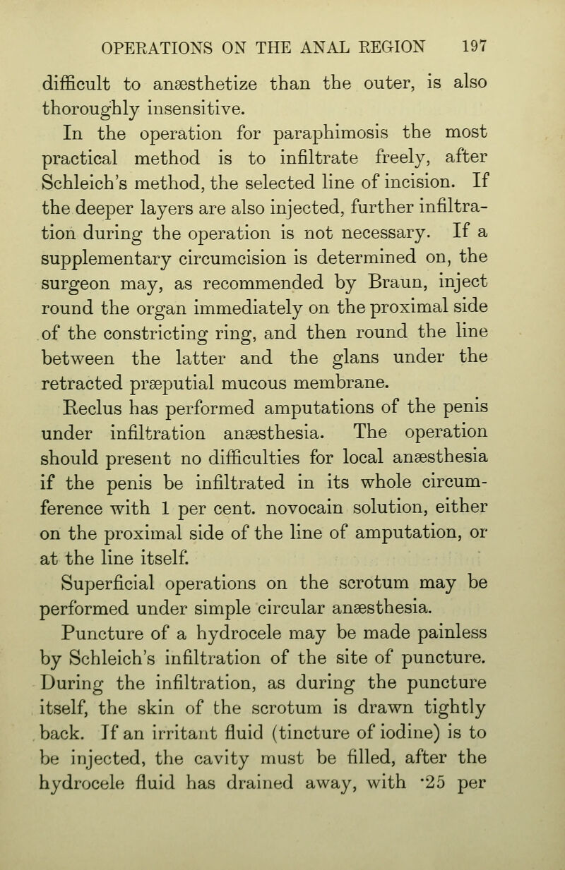 difficult to anaesthetize than the outer, is also thoroughly insensitive. In the operation for paraphimosis the most practical method is to infiltrate freely, after Schleich's method, the selected line of incision. If the deeper layers are also injected, further infiltra- tion during the operation is not necessary. If a supplementary circumcision is determined on, the surgeon may, as recommended by Braun, inject round the organ immediately on the proximal side of the constricting ring, and then round the line between the latter and the glans under the retracted praeputial mucous membrane. Reclus has performed amputations of the penis under infiltration anaesthesia. The operation should present no difficulties for local anaesthesia if the penis be infiltrated in its whole circum- ference with 1 per cent, novocain solution, either on the proximal side of the line of amputation, or at the line itself Superficial operations on the scrotum may be performed under simple circular anaesthesia. Puncture of a hydrocele may be made painless by Schleich's infiltration of the site of puncture. During the infiltration, as during the puncture itself, the skin of the scrotum is drawn tightly back. If an irritant fluid (tincture of iodine) is to be injected, the cavity must be filled, after the hydrocele fluid has drained away, with '25 per