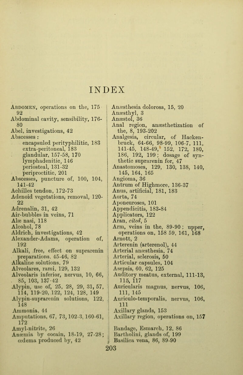 INDEX Abdomen, operations on the, 175 • 92 Abdominal cavity, sensibility, 176- 80 Abel, investigations, 42 Abscesses : encapsuled perityphilitic, 183 extra-peritoneal, 183 glandular, 157-58, 170 lymphadenitic^ 146 periosteal, 131-32 periproctitic, 201 Abscesses, puncture of, 100, 104, 141-42 Achilles tendon, 172-73 Adenoid vegetations, removal, 120- 22 Adrenalin, 31, 42 Air-bubbles in veins, 71 Alffi nasi, 118 Alcohol, 78 Aldrich, investigations, 42 Alexander-Adams, operation of, 192 Alkali, free, effect on suprarenin preparations, 45-46, 82 Alkaline solutions, 79 Alveolares, rami, 129, 132 Alveolaris inferior, nervus, 10, 66, 85, 103, 137-42 Alypin, use of, 25, 28, 29, 31, 57, 114, 119-20, 122, 124, 128. 149 Alypin-suprarenin solutions, 122, 148 Ammonia, 44 Amputations, 67, 73,102-3. 160-61, 172 Amyl-nitrito, 26 Anaemia by cocain, 18-19, 27-28; cedema produced by, 42 Anaesthesia dolorosa, 15, 20 Ansesthyl, 3 Ansestol, 36 Anal region, anesthetization of the, 8, 193-202 Analgesia, circular, of Hacken- bruck, 64-66, 98-99, 106-7, 111, 141-45, 148-49, 152, 172, 180, 186, 192, 199; dosage of syn- thetic suprarenin for, 47 Anastomoses, 129, 130, 138, 140, 145, 164, 165 Angioma, 36 Antrum of Highmore, 136-37 Anus, artificial, 181, 183 Aorta, 74 Aponeuroses, 101 Appendicitis, 183-84 Applicators, 122 Aran, cited^ 5 Arm, veins in the, 89-90 ; upper, operations on, 158 59, 161, 168 Arnott, 2 Arterenin (arterenol), 44 Arterial anfesthesia, 74 Arterial, sclerosis, 50 Articular capsules, 104 Asepsis, 60, 62, 125 Auditory meatus, external, 111-13, 115, 117 Auricularis magnus, nervus, 106, 111, 145 Auriculo-temporalis, nervus, 106, 111 Axillary glands, 153 Axillary region, ojjerations on, 157 j IJandage, Esmarch, 12, 86 j liartholini, glands of, 199 ji Basilica vena, 86, 89-90