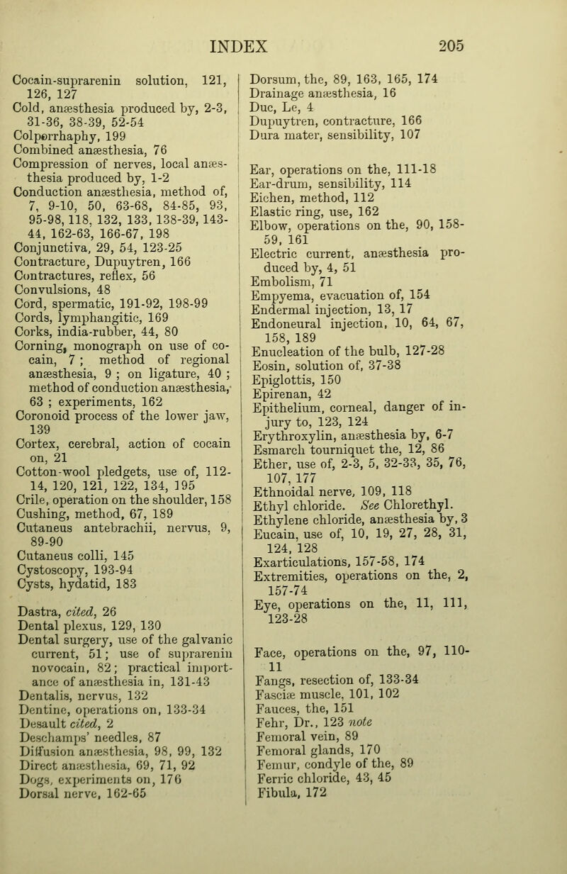 Cocain-suprarenin solution, 121, 126, 127 Cold, anaesthesia produced by, 2-3, 31-36, 38-39, 52-54 Colporrhaphy, 199 Combined anaesthesia, 76 Compression of nerves, local anes- thesia produced by, 1-2 Conduction anaesthesia, method of, 7, 9-10, 50, 63-68, 84-85, 93, 95-98,118, 132, 133, 138-39, 143- 44, 162-63, 166-67, 198 Conjunctiva, 29, 54, 123-25 Contracture, Dupuytren, 166 Contractures, reflex, 56 Convulsions, 48 Cord, spermatic, 191-92, 198-99 Cords, lymphangitic, 169 Corks, india-rubber, 44, 80 Corning, monograph on use of co- cain, 7 ; method of regional anaesthesia, 9 ; on ligature, 40 ; method of conduction anaesthesia, 63 ; experiments, 162 Coronoid process of the lower jaw, 139 Cortex, cerebral, action of cocain on, 21 Cotton-wool pledgets, use of, 112- 14, 120, 121, 122, 134, 195 Crile, operation on the shoulder, 158 Cushing, method, 67, 189 Cutaneus antebrachii, nervus. 9, 89-90 Cutaneus colli, 145 Cystoscopy, 193-94 Cysts, hydatid, 183 Dastra, cited, 26 Dental plexus, 129, 130 Dental surgery, use of the galvanic current, 51; use of suprarenin novocain, 82; practical import- ance of anaesthesia in, 131-43 Dentalis, nervus, 132 Dentine, operations on, 133-34 Desault cited, 2 Deschamps' needles, 87 Diffusion anfesthesia, 98, 99, 132 Direct an;cstlie.sia, 69, 71, 92 Dogs, experiments on, 176 Dorsal nerve, 162-65 Dorsum, the, 89, 163, 165, 174 Drainage anaesthesia, 16 Due, Le, 4 Dupuytren, contractiire, 166 Dura mater, sensibility, 107 Ear, operations on the, 111-18 Ear-drum, sensibility, 114 Eichen, method, 112 Elastic ring, use, 162 Elbow, operations on the, 90, 158- 59, 161 Electric current, anaesthesia pro- duced by, 4, 51 Embolism, 71 Empyema, evacuation of, 154 Endermal injection, 13, 17 Endoneural injection, 10, 64, 67, 158, 189 Enucleation of the bulb, 127-28 Eosin, solution of, 37-38 Epiglottis, 150 Epirenan, 42 Epithelium, corneal, danger of in- jury to, 123, 124 Erythroxylin, antesthesia by, 6-7 Esmarch tourniquet the, 12, 86 Ether, use of, 2-3. 5. 32-33, 35, 76, 107, 177 Ethnoidal nerve, 109, 118 Ethyl chloride. See Chlorethyl. Ethylene chloride, anaesthesia by, 3 Eucain, use of, 10, 19, 27, 28, 31, 124, 128 Exarticulations, 157-58, 174 Extremities, operations on the, 2, 157-74 Eye, operations on the, 11, 111, 123-28 Face, operations on the, 97, 110- 11 Fangs, resection of, 133-34 Fascia muscle, 101, 102 Fauces, the, 151 Fehr, Dr., 123 note Femoral vein, 89 Femoral glands, 170 Femur, condyle of the, 89 Ferric chloride, 43, 45 Fibula, 172