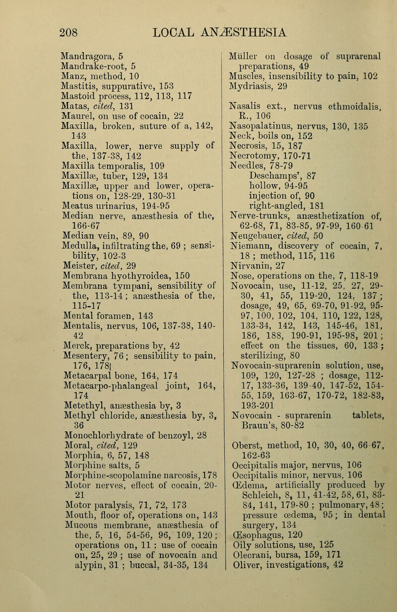 Mandragora, 5 Mandrake-root, 5 Manz, method, 10 Mastitis, suppurative, 153 Mastoid process, 112, 113, 117 Matas, cited, 131 Maurel, on use of cocain, 22 Maxilla, broken, suture of a, 142, 143 Maxilla, lower, nerve supply of the, 137-38, 142 Maxilla temporalis, 109 Maxillae, tuber, 129, 134 Maxillae, upper and lower, opera- tions on, 128-29, 130-31 Meatus urinarius, 194-95 Median nerve, anaesthesia of the, 166-67 Median vein, 89, 90 Medulla, infiltrating the, 69 ; sensi- bility, 102-3 Meister, cited, 29 Membrana hyothyroidea, 150 Membrana tympani, sensibility of the, 113-14; anaesthesia of the, 115-17 Mental foramen, 143 Mentalis, nervus, 106, 137-38, 140- 42 Merck, preparations by, 42 Mesentery, 76 ; sensibility to pain, 176, 178| Metacarpal bone, 164, 174 Metacarpo-phalangeal joint, 164, 174 Metethyl, anaesthesia by, 3 Methyl chloride, anaesthesia by, 3, 36 Monochlorhydrate of benzoyl, 28 Moral, cited, 129 Morphia, 6, 57, 148 Morphine salts, 5 Morphine-scopolamine narcosis, 178 Motor nerves, effect of cocain, 20- 21 Motor paralysis, 71, 72, 173 Mouth, floor of, operations on, 143 Mucous membrane, anaesthesia of the, 5, 16, 54-56, 96, 109, 120; operations on, 11 ; use of cocain on, 25, 29 ; use of novocain and alypin, 31 ; buccal, 34-35, 134 Miiller on dosage of suprarenal preparations, 49 Muscles, insensibility to pain, 102 Mydriasis, 29 Nasalis ext., nervus ethmoidalis, R., 106 Nasopalatinus, nervus, 130, 135 Neck, boils on, 152 Necrosis, 15, 187 Necrotomy, 170-71 Needles, 78-79 Deschamps', 87 hollow, 94-95 injection of, 90 right-angled, 181 Nerve-trunks, anaesthetization of, 62-68, 71, 83-85, 97-99, 160 61 Neugebauer, cited, 50 Niemann, discovery of cocain, 7, 18 ; method, 115, 116 Nirvanin, 27 Nose, operations on the, 7, 118-19 Novocain, use, 11-12, 25, 27, 29- 30, 41, 55, 119-20, 124. 137 ; dosage, 49, 65, 69-70, 91-92, 95- 97, 100, 102, 104, 110, 122, 128, 133-34, 142, 143, 145-46, 181, 186, 188, 190-91, 195-98, 201; effect on the tissues, 60, 133 ; sterilizing, 80 Novocain-suprarenin solution, use, 109, 120, 127-28 ; dosage, 112- 17, 133-36, 139-40, 147-52, 154- 55, 159, 163-67, 170-72, 182-83, 193-201 Novocain - suprarenin tablets, Braun's, 80-82 Oberst, method, 10, 30, 40, 66-67, 162-63 Occipitalis major, nervus, 106 Occipitalis minor, nervus, 106 CEdema, artificially produced by Schleich, 8, 11, 41-42, 58, 61, 83- 84, 141, 179-80 ; pulmonary, 48; pressure cedema, 95; in dental surgery, 134 (Esophagus, 120 Oily solutions, use, 125 Olecrani, bursa, 159, 171 Oliver, investigations, 42