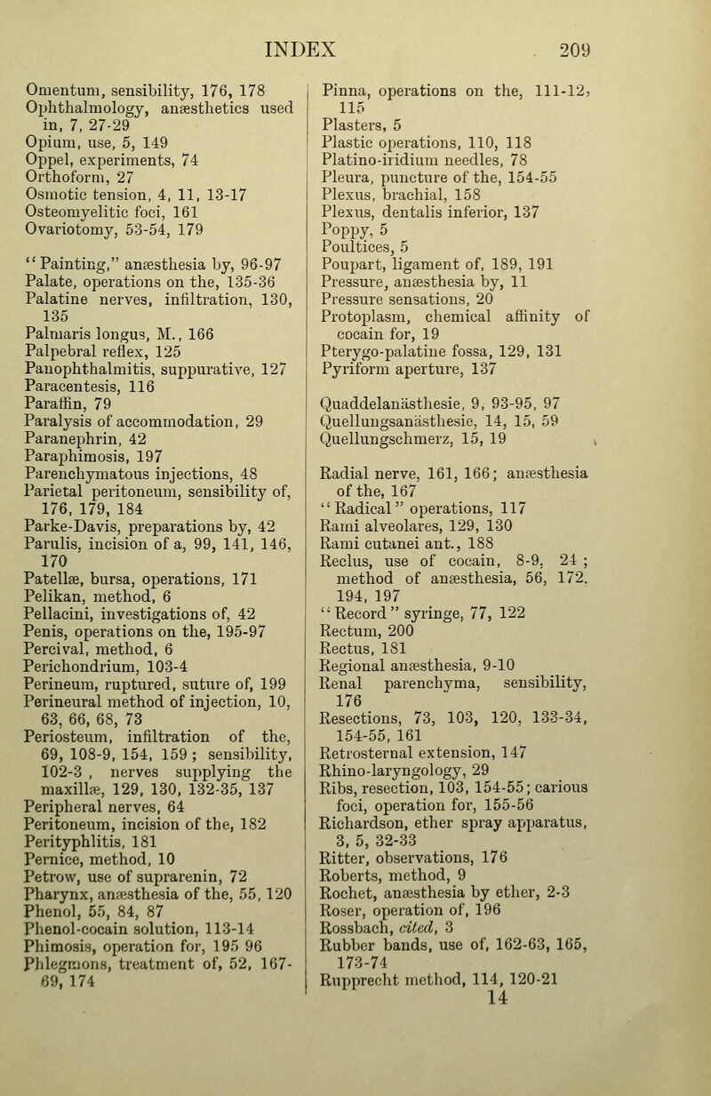 Omentum, sensibility, 176, 178 Ophthalmology, anaesthetics used in, 7, 27-29 Opium, use, 5, 149 Oppel, experiments, 74 Orthoform, 27 Osmotic tension, 4, 11, 13-17 Osteomyelitic foci, 161 Ovariotomy, 53-54, 179 Painting, anaesthesia by, 96-97 Palate, operations on the, 135-36 Palatine nerves, infiltration, 130, 135 Palniaris longus, M., 166 Palpebral reflex, 125 Panophthalmitis, suppurative, 127 Paracentesis, 116 Paraflin, 79 Paralysis of accommodation, 29 Paranephrin, 42 Paraphimosis, 197 Parenchymatous injections, 48 Parietal peritoneum, sensibility of, 176, 179, 184 Parke-Davis, preparations by, 42 Parulis, incision of a, 99, 141, 146, 170 Patellse, bursa, operations, 171 Pelikan, method, 6 Pellacini, investigations of, 42 Penis, operations on the, 195-97 Percival, method, 6 Perichondrium, 103-4 Perineum, ruptured, suture of, 199 Perineural method of injection, 10, 63, 66, 68, 73 Periosteum, infiltration of the, 69, 108-9, 154, 159 ; sensibility, 102-3 , nerves supplying the raaxillffi, 129. 130, 132-35, 137 Peripheral nerves, 64 Peritoneum, incision of the, 182 Perityphlitis, 181 Pernice, method, 10 Petrow, use of suprarenin, 72 Pharynx, anfesthesia of the, 55,120 Phenol, 55, 84, 87 Phenol-cocain solution, 113-14 Phimosis, operation for, 195 96 Phlegmons, treatment of, 52, 167- 69, 174 Pinna, operations on the, 111-12, 115 Plasters, 5 Plastic operations, 110, 118 Platino-iridium needles, 78 Pleura, puncture of the, 154-55 Plexus, brachial, 158 Plexus, den talis inferior, 137 Poppy, 5 Poultices, 5 Poupart, ligament of, 189, 191 Pressure, anesthesia by, 11 Pressure sensations, 20 Protoplasm, chemical affinity of cocain for, 19 Pterygo-palatine fossa, 129, 131 Pyriform aperture, 137 Quaddelanasthesie, 9, 93-95, 97 Quellungsanasthesie, 14, 15, 59 Quellungschmerz, 15, 19 Radial nerve, 161, 166; anaesthesia of the, 167 Eadical operations, 117 Rami alveolares, 129, 130 Rami cutanei ant., 188 Reclus, use of cocain, 8-9, 24 ; method of anaesthesia, 56, 172. 194, 197 Record syringe, 77, 122 Rectum, 200 Rectus, 181 Regional anaesthesia, 9-10 Renal parenchvma, sensibility, 176 Resections, 73, 103, 120, 133-34, 154-55, 161 Retrosternal extension, 147 Rhino-laryngology, 29 Ribs, resection, 103, 154-55; carious foci, operation for, 155-56 Richardson, ether spray apparatus, 3, 5, 32-33 Ritter, observations, 176 Roberts, method, 9 Rochet, anaesthesia by ether, 2-3 Roser, operation of, 196 Rossbach, cited, 3 Rubber bands, use of, 162-63, 165, 173-74 Rupprecht method, 114, 120-21 14