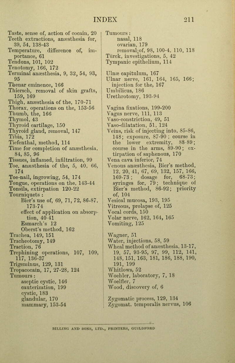 Taste, sense of, action of cocain, 20 Teeth extractions, anaesthesia for, 39, 54, 138-43 Temperature, difference of, im- portance, 61 Tendons, 101, 102 Tenotomy, 166, 172 Terminal anaesthesia, 9, 32, 54, 93, 95 Thenar eminence, 166 Thiersch, removal of skin grafts, 159, 169 Thigh, ansesthesia of the, 170-71 Thorax, operations on the, 153-56 Thumb, the, 166 Thymol, 43 Thyroid cartilage, 150 Thyroid gland, removal, 147 Tibia, 172 Tiefenthal, method, 114 Time for completion of ansesthesia, 84, 85, 96 Tissues, inflamed, infiltration, 99 Toe, ansesthesia of the, 5, 40, 66, 174 Toe-nail, ingrowing, 54, 174 Tongue, operations on the, 143-44 Tonsils, extirpation 120-22 Tourniquets : Bier's use of, 69, 71, 72, 86-87, 173-74 effect of application on absorp- tion, 40-41 Esmarch's 12 Oberst's method, 162 Trachea, 149, 151 Tracheotomy, 149 Traction, 76 Trephining operations, 107, 109, 117, 136-37 Trigeminus, 129, 131 Tropacocain, 17, 27-28, 124 Tumours : aseptic cystic, 146 cauterization, 199 cystic, 183 glandular, 170 mammary, 153-54 Tumours : nasal, 118 ovarian, 179 removal^of, 98, 100-4, 110, 118 Tiirck, investigations, 5, 42 Tympanic epithelium, 114 XJlnse capitulum, 167 Ulnar nerve, 161, 164, 165, 166; injection for the, 167 Umbilicus, 186 Urethrotomy, 193-94 Vagina fixations, 199-200 Vagus nerve, 111, 113 Vaso-coustriction, 49, 51 Vaso-dilatation, 51, 124 Veins, risk of injecting into, 85-86, 148; exposure, 87-90; course in the lower extremity, 88-89; course in the arms, 89-90; ex- tirpation of saphenous, 170 Vena cava inferior, 74 Venous ansesthesia. Bier's method, 12, 20, 41, 67, 69, 132, 157, 166, 169-73; dosage for, 68-73; syringes for, 79; technique of Bier's method, 86-92; priority of, 104 Vesical mucosa, 193, 195 Vitreous, prolapse of, 125 Vocal cords, 150 Volar nerve, 162, 164, 165 Vomiting, 125 Wagner, 51 Water, injections, 58, 59 Wheal method of anesthesia. 13-17, 19. 57, 93-95, 97, 99, 112, 141, 148, 151, 163, 181, 186, 188, 190, 191, 199 Whitlows, 52 Woehler, laboratory, 7, 18 Woelfler, 7 Wood, discovery of, 6 Zygomatic process, 129, 134 Zygomat. temporalis nervus, 106 BILLINO AND SON'S, LTD., PRINTERS, OUILUKORD