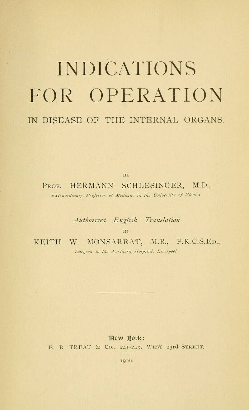 INDICATIONS FOR OPERATION IN DISEASE OF THE INTERNAL ORGANS. BY Prof. HERMANN SCHI.ESINGER, M.D., Ext7aordi>iary Professor of Medicine in the University of Vienna. Aiithorized English Translatioji BY KEITH W. MONSARRAT, M.B., F.R.C.S.Ed., Surgeon to the Northern Hospital, Lizwi-pool. K. R. TREAT & Co., 241-243, West 23rd Street. 1906.