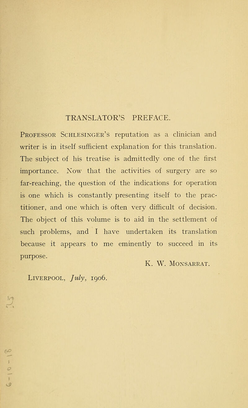 ) TRANSLATOR'S PREFACE. Professor Schlesinger's reputation as a clinician and writer is in itself sufficient explanation for this translation. The subject of his treatise is admittedly one of the first importance. Now that the activities of surgery are so far-reaching, the question of the indications for operation is one which is constantly presenting itself to the prac- titioner, and one which is often very difficult of decision. The object of this volume is to aid in the settlement of because it appears to me eminently to succeed in its purpose. K. W. MONSARRAT. Liverpool, July, 1906.