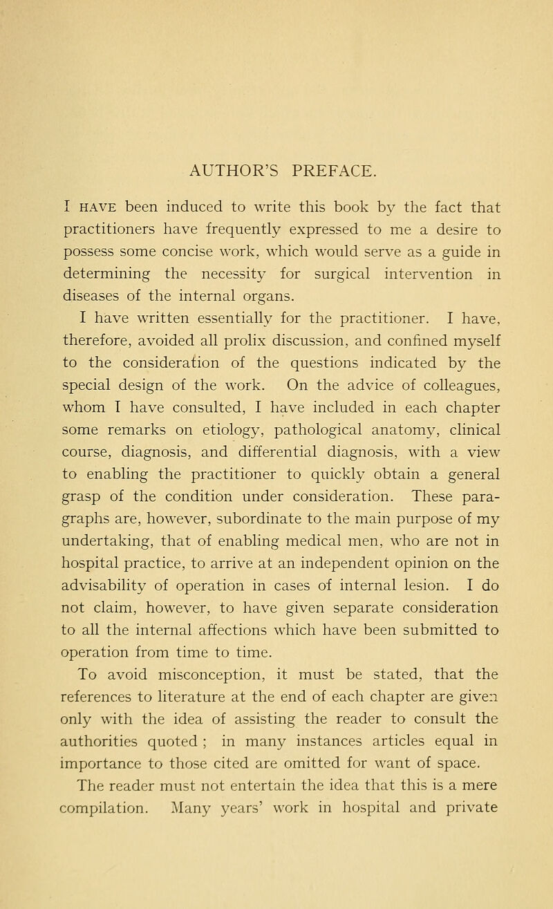 I HAVE been induced to write this book by the fact that practitioners have frequently expressed to me a desire to possess some concise work, which would serve as a guide in determining the necessity for surgical intervention in diseases of the internal organs. I have written essentially for the practitioner. I have, therefore, avoided all prolix discussion, and confined myself to the consideration of the questions indicated by the special design of the work. On the advice of colleagues, whom I have consulted, I have included in each chapter some remarks on etiology, pathological anatomy, clinical course, diagnosis, and differential diagnosis, with a view to enabling the practitioner to quickly obtain a general grasp of the condition under consideration. These para- graphs are, however, subordinate to the main purpose of my undertaking, that of enabling medical men, who are not in hospital practice, to arrive at an independent opinion on the advisability of operation in cases of internal lesion. I do not claim, however, to have given separate consideration to all the internal affections which have been submitted to operation from time to time. To avoid misconception, it must be stated, that the references to literature at the end of each chapter are given only with the idea of assisting the reader to consult the authorities quoted ; in many instances articles equal in importance to those cited are omitted for want of space. The reader must not entertain the idea that this is a mere compilation. Many years' work in hospital and private