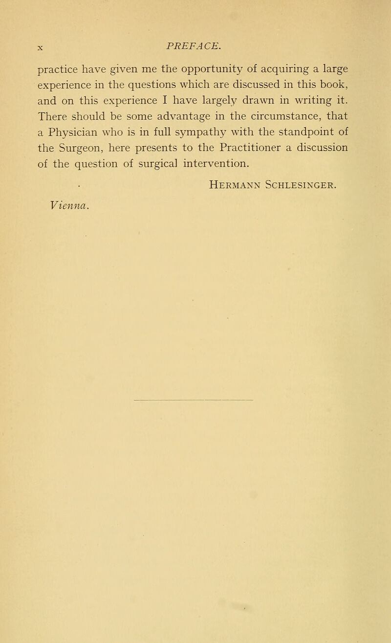 practice have given me the opportunity of acquiring a large experience in the questions which are discussed in this book, and on this experience I have largely drawn in writing it. There should be some advantage in the circumstance, that a Physician who is in full sympathy with the standpoint of the Surgeon, here presents to the Practitioner a discussion of the question of surgical intervention. Hermann Schlesinger. Vienna.