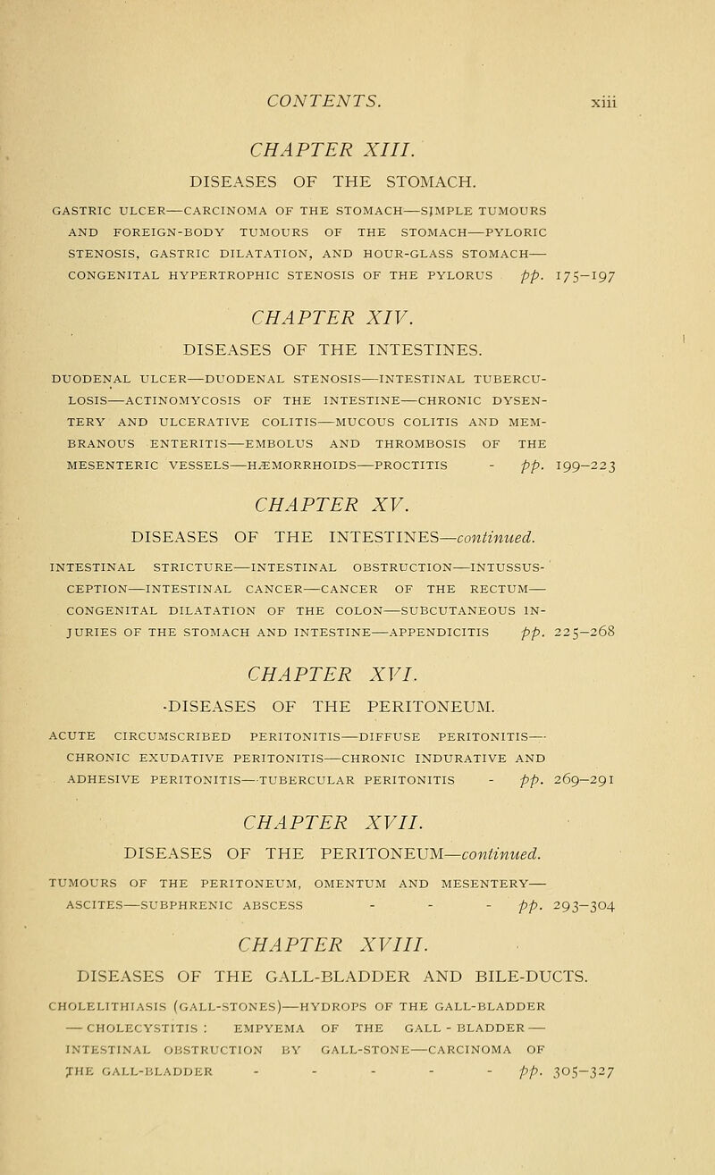 CHAPTER XIII. DISEASES OF THE STOMACH. GASTRIC ULCER CARCINOMA OF THE STOMACH SJMPLE TUMOURS AND FOREIGN-BODY TUMOURS OF THE STOMACH—PYLORIC STENOSIS, GASTRIC DILATATION, AND HOUR-GLASS STOMACH CONGENITAL HYPERTROPHIC STENOSIS OF THE PYLORUS pp. I7S-I97 CHAPTER XIV. DISEASES OF THE INTESTINES. DUODENAL ULCER DUODENAL STENOSIS INTESTINAL TUBERCU- LOSIS ACTINOMYCOSIS OF THE INTESTINE CHRONIC DYSEN- TERY AND ULCERATIVE COLITIS MUCOUS COLITIS AND MEM- BRANOUS ENTERITIS EMBOLUS AND THROMBOSIS OF THE MESENTERIC VESSELS HEMORRHOIDS PROCTITIS - pp. I99-223 CHAPTER XV. DISEASES OF THE INTESTINES—coM^^mwe^. INTESTINAL STRICTURE INTESTINAL OBSTRUCTION INTUSSUS- ' CEPTION INTESTINAL CANCER CANCER OF THE RECTUM CONGENITAL DILATATION OF THE COLON SUBCUTANEOUS IN- JURIES OF THE STOMACH AND INTESTINE APPENDICITIS pp. 225—268 CHAPTER XVI. -DISEASES OF THE PERITONEUM. ACUTE CIRCUMSCRIBED PERITONITIS DIFFUSE PERITONITIS CHRONIC EXUDATIVE PERITONITIS CHRONIC INDURATIVE AND ADHESIVE PERITONITIS TUBERCULAR PERITONITIS - pp. 269-29 I CHAPTER XVII. DISEASES OF THE PERlT01<iElJM—conimued. TUMOURS OF THE PERITONEUM, OMENTUM AND MESENTERY ASCITES SUBPHRENIC ABSCESS . . - pp_ 293-304 CHAPTER XVIII. DISEASES OF THE GALL-BLADDER AND BILE-DUCTS. CHOLELITHIASIS (GALL-STONES) HYDROPS OF THE GALL-BLADDER CHOLECYSTITIS: EMPYEMA OF THE GALL-BLADDER INTESTINAL OBSTRUCTION BY GALL-STONE—CARCINOMA OF JHE GALL-BLADDER ... - - pp. 305-327