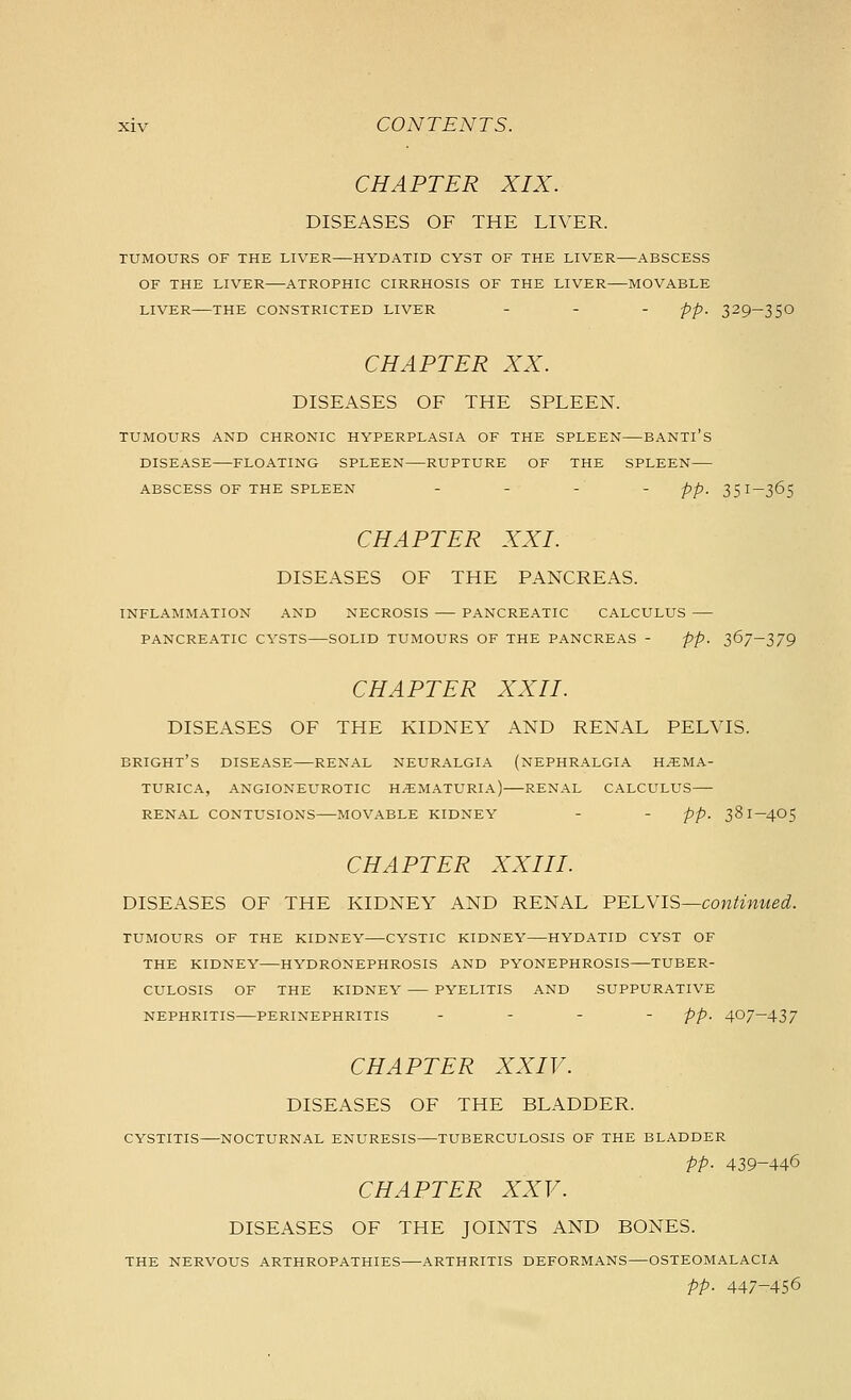 CHAPTER XIX. DISEASES OF THE LIVER. TUMOURS OF THE LIVER HYDATID CYST OF THE LIVER ABSCESS OF THE LIVER ATROPHIC CIRRHOSIS OF THE LIVER MOVABLE LIVER THE CONSTRICTED LIVER - - - pp. 329-35O CHAPTER XX. DISEASES OF THE SPLEEN. TUMOURS AND CHRONIC HYPERPLASIA OF THE SPLEEN BANTl'S DISEASE FLOATING SPLEEN RUPTURE OF THE SPLEEN ABSCESS OF THE SPLEEN . . . . pp_ 35I-365 CHAPTER XXI. DISEASES OF THE PANCREAS. INFLAMMATION AND NECROSIS PANCREATIC CALCULUS PANCREATIC CYSTS SOLID TUMOURS OF THE PANCREAS - pp. 367-379 CHAPTER XXII. DISEASES OF THE KIDNEY AND RENAL PELVIS. BRIGHT'S disease RENAL NEURALGIA (NEPHRALGIA H^MA- TURICA, ANGIONEUROTIC HEMATURIA) RENAL CALCULUS RENAL CONTUSIONS MOVABLE KIDNEY - - pp. 38 I-4O5 CHAPTER XXIII. DISEASES OF THE KIDNEY AND RENAL V'E'LYIS—continued. TUMOURS OF THE KIDNEY CYSTIC KIDNEY HYDATID CYST OF THE KIDNEY HYDRONEPHROSIS AND PYONEPHROSIS TUBER- CULOSIS OF THE KIDNEY PYELITIS AND SUPPURATIVE NEPHRITIS PERINEPHRITIS . - - - pp. 407-437 CHAPTER XXIV. DISEASES OF THE BLADDER. CYSTITIS NOCTURNAL ENURESIS TUBERCULOSIS OF THE BLADDER pp. 439-446 CHAPTER XXV. DISEASES OF THE JOINTS AND BONES. THE NERVOUS ARTHROPATHIES ARTHRITIS DEFORMANS OSTEOMALACIA pp. 447-456