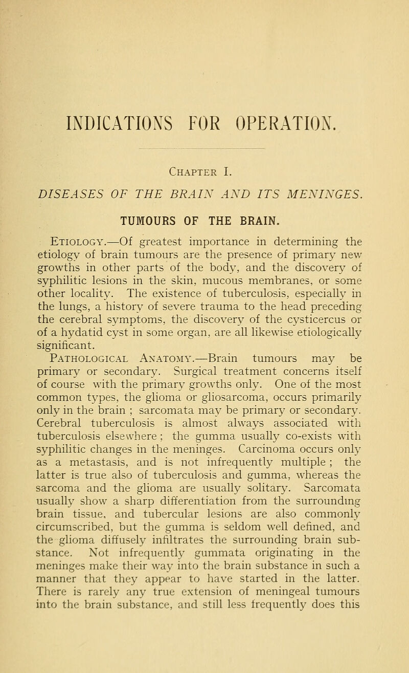 INDICATIONS FOR OPERATION. Chapter I. DISEASES OF THE BRAIN AND ITS MENINGES. TUMOURS OF THE BRAIN. Etiology.—Of greatest importance in determining the etiology of brain tumours are the presence of primary new growths in other parts of the body, and the discovery of syphihtic lesions in the skin, mucous membranes, or some other locality. The existence of tuberculosis, especially in the lungs, a history of severe trauma to the head preceding the cerebral symptoms, the discovery of the cysticercus or of a hydatid cyst in some organ, are all likew^ise etiologically significant. Pathological Anatomy.—Brain tumours may be primary or secondary. Surgical treatment concerns itself of course with the primary growths only. One of the most common types, the glioma or gliosarcoma, occurs primarily only in the brain ; sarcomata may be primary or secondary. Cerebral tuberculosis is almost always associated with tuberculosis elsewhere ; the gumma usually co-exists with syphilitic changes in the meninges. Carcinoma occurs only as a metastasis, and is not infrequently multiple ; the latter is true also of tuberculosis and gumma, whereas the sarcoma and the glioma are usually solitary. Sarcomata usually show a sharp differentiation from the surroundmg brain tissue, and tubercular lesions are also commonly circumscribed, but the gumma is seldom well defined, and the glioma diffusely infiltrates the surrounding brain sub- stance. Not infrequently gummata originating in the meninges make their way into the brain substance in such a manner that they appear to have started in the latter. There is rarely any true extension of meningeal tumours into the brain substance, and still less frequently does this