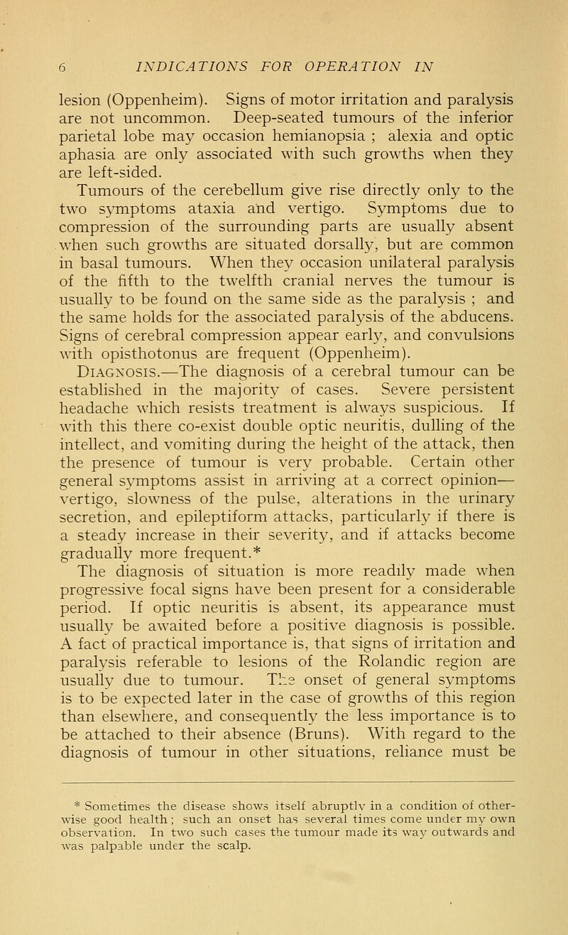 lesion (Oppenheim). Signs of motor irritation and paralysis are not uncommon. Deep-seated tumours of the inferior parietal lobe may occasion hemianopsia ; alexia and optic aphasia are only associated with such growths when they are left-sided. Tumours of the cerebellum give rise directly only to the two symptoms ataxia and vertigo. Symptoms due to compression of the surrounding parts are usually absent when such growths are situated dorsally, but are common in basal tumours. When they occasion unilateral paralysis of the fifth to the twelfth cranial nerves the tumour is usually to be found on the same side as the paralysis ; and the same holds for the associated paralysis of the abducens. Signs of cerebral compression appear early, and convulsions with opisthotonus are frequent (Oppenheim). Diagnosis.—The diagnosis of a cerebral tumour can be established in the majority of cases. Severe persistent headache which resists treatment is always suspicious. If with this there co-exist double optic neuritis, dulling of the intellect, and vomiting during the height of the attack, then the presence of tumour is very probable. Certain other general s\^mptoms assist in arriving at a correct opinion— vertigo, slowness of the pulse, alterations in the urinary secretion, and epileptiform attacks, particularly if there is a steady increase in their severity, and if attacks become gradually more frequent.* The diagnosis of situation is more readily made when progressive focal signs have been present for a considerable period. If optic neuritis is absent, its appearance must usually be awaited before a positive diagnosis is possible. A fact of practical importance is, that signs of irritation and paralysis referable to lesions of the Rolandic region are usually due to tumour. The onset of general symptoms is to be expected later in the case of growths of this region than elsewhere, and consequently the less importance is to be attached to their absence (Bruns). With regard to the diagnosis of tumour in other situations, reliance must be * Sometimes the disease shows itself abruptly in a condition of other- wise good health; such an onset has several times come under my own observation. In two such cases the tumour made its way outwards and was palpable under the scalp.
