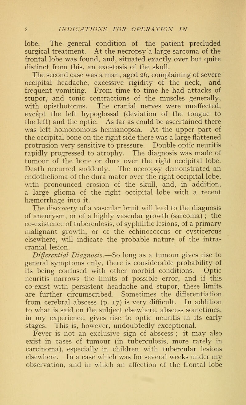 lobe. The general condition of the patient precluded surgical treatment. At the necropsy a large sarcoma of the frontal lobe was found, and, situated exactly over but quite distinct from this, an exostosis of the skull. The second case was a man, aged 26, complaining of severe occipital headache, excessive rigidity of the neck, and frequent vomiting. From time to time he had attacks of stupor, and tonic contractions of the muscles generally, with opisthotonus. The cranial nerves were unaffected, except the left hypoglossal (deviation of the tongue to the left) and the optic. As far as could be ascertained there was left homonomous hemianopsia. At the upper part of the occipital bone on the right side there was a large flattened protrusion very sensitive to pressure. Double optic neuritis rapidly progressed to atrophy. The diagnosis was made of tumour of the bone or dura over the right occipital lobe. Death occurred suddenly. The necropsy demonstrated an endothelioma of the dura mater over the right occipital lobe, with pronounced erosion of the skull, and, in addition, a large glioma of the right occipital lobe with a recent haemorrhage into it. The discovery of a vascular bruit will lead to the diagnosis of aneurysm, or of a highly vascular growth (sarcoma) ; the co-existence of tuberculosis, of syphilitic lesions, of a primary malignant growth, or of the echinococcus or cysticercus elsewhere, will indicate the probable nature of the intra- cranial lesion. Differential Diagnosis.—So long as a tumour gives rise to general symptoms only, there is considerable probability of its being confused with other morbid conditions. Optic neuritis narrows the limits of possible error, and if this co-exist with persistent headache and stupor, these limits are further circumscribed. Sometimes the differentiation from cerebral abscess (p. 17) is very difficult. In addition to what is said on the subject elsewhere, abscess sometimes, in my experience, gives rise to optic neuritis in its early stages. This is, however, undoubtedly exceptional. Fever is not an exclusive sign of abscess ; it may also exist in cases of tumour (in tuberculosis, more rarely in carcinoma), especially in children with tubercular lesions elsewhere. In a case which was for several weeks under my observation, and in which an affection of the frontal lobe