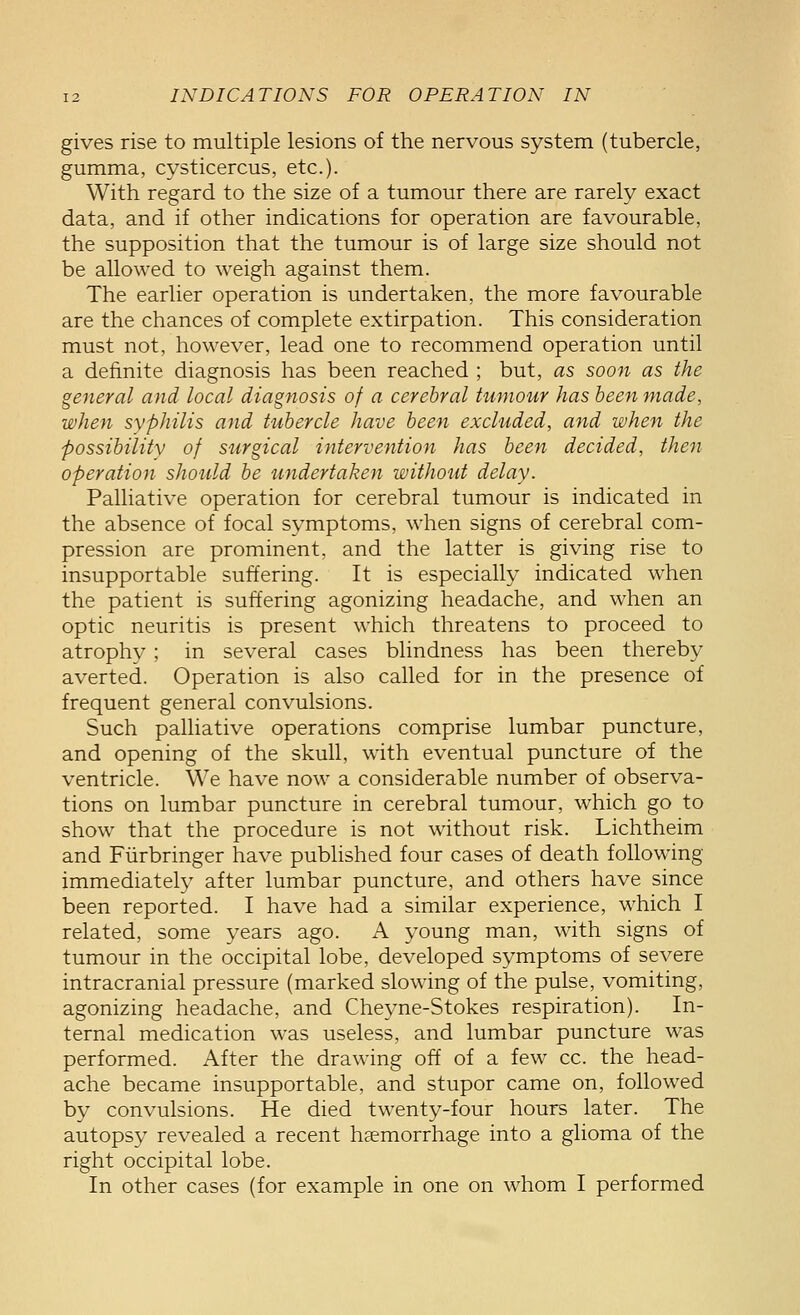 gives rise to multiple lesions of the nervous system (tubercle, gumma, cysticercus, etc.). With regard to the size of a tumour there are rarely exact data, and if other indications for operation are favourable, the supposition that the tumour is of large size should not be allowed to weigh against them. The earlier operation is undertaken, the more favourable are the chances of complete extirpation. This consideration must not, however, lead one to recommend operation until a definite diagnosis has been reached ; but, as soon as the general and local diagnosis of a cerebral tumour has been made, when syphilis and tubercle have been excluded, and when the possibility of surgical intervention has been decided, then operation should be undertaken without delay. Palliative operation for cerebral tumour is indicated in the absence of focal symptoms, when signs of cerebral com- pression are prominent, and the latter is giving rise to insupportable suffering. It is especially indicated when the patient is suffering agonizing headache, and when an optic neuritis is present which threatens to proceed to atrophy ; in several cases blindness has been thereby averted. Operation is also called for in the presence of frequent general convulsions. Such palliative operations comprise lumbar puncture, and opening of the skull, with eventual puncture of the ventricle. We have now a considerable number of observa- tions on lumbar puncture in cerebral tumour, which go to show that the procedure is not without risk. Lichtheim and Fiirbringer have published four cases of death following immediately after lumbar puncture, and others have since been reported. I have had a similar experience, which I related, some years ago. A young man, with signs of tumour in the occipital lobe, developed symptoms of severe intracranial pressure (marked slowing of the pulse, vomiting, agonizing headache, and Cheyne-Stokes respiration). In- ternal medication was useless, and lumbar puncture was performed. After the drawing off of a few cc. the head- ache became insupportable, and stupor came on, followed by convulsions. He died twenty-four hours later. The autopsy revealed a recent haemorrhage into a glioma of the right occipital lobe. In other cases (for example in one on whom I performed