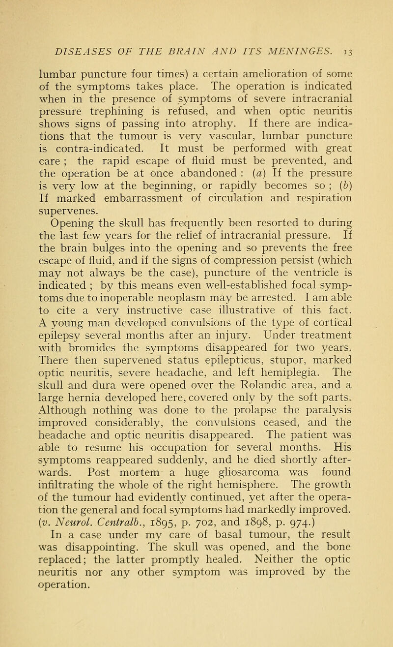 lumbar puncture four times) a certain amelioration of some of the symptoms takes place. The operation is indicated when in the presence of symptoms of severe intracranial pressure trephining is refused, and when optic neuritis shows signs of passing into atrophy. If there are indica- tions that the tumour is very vascular, lumbar puncture is contra-indicated. It must be performed with great care ; the rapid escape of fluid must be prevented, and the operation be at once abandoned : (a) If the pressure is very low at the beginning, or rapidly becomes so ; (b) If marked embarrassment of circulation and respiration supervenes. Opening the skull has frequently been resorted to during the last few years for the relief of intracranial pressure. If the brain bulges into the opening and so prevents the free escape of fluid, and if the signs of compression persist (which may not always be the case), puncture of the ventricle is indicated ; by this means even well-established focal symp- toms due to inoperable neoplasm may be arrested. I am able to cite a very instructive case illustrative of this fact. A young man developed convulsions of the type of cortical epilepsy several months after an injury. Under treatment with bromides the symptoms disappeared for two years. There then supervened status epilepticus, stupor, marked optic neuritis, severe headache, and left hemiplegia. The skull and dura were opened over the Rolandic area, and a large hernia developed here, covered only by the soft parts. Although nothing was done to the prolapse the paralysis improved considerably, the convulsions ceased, and the headache and optic neuritis disappeared. The patient was able to resume his occupation for several months. His symptoms reappeared suddenly, and he died shortly after- wards. Post mortem a huge gliosarcoma was found infiltrating the whole of the right hemisphere. The growth of the tumour had evidently continued, yet after the opera- tion the general and focal symptoms had markedly improved. {v. Neurol. Centralb., 1895, p. 702, and 1898, p. 974.) In a case under my care of basal tumour, the result was disappointing. The skull was opened, and the bone replaced; the latter promptly healed. Neither the optic neuritis nor any other symptom was improved by the operation.