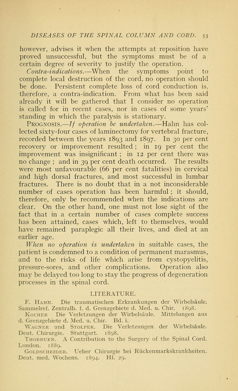 however, advises it when the attempts at reposition have proved unsuccessful, but the symptoms must be of a certain degree of severity to justify the operation. Contra-indications.—When the symptoms point to complete local destruction of the cord, no operation should be done. Persistent complete loss of cord conduction is, therefore, a contra-indication. From what has been said already it will be gathered that I consider no operation is called for in recent cases, nor in cases of some years' standing in which the paralysis is stationary. Prognosis.—// operation he undertaken.—Hahn has col- lected sixty-four cases of laminectomy for vertebral fracture, recorded between the years 1893 and 1897. In 30 per cent recovery or improvement resulted ; in 19 per cent the improvement was insignificant ; in 12 per cent there was no change ; and in 39 per cent death occurred. The results were most unfavourable (66 per cent fatalities) in cervical and high dorsal fractures, and most successful in lumbar fractures. There is no doubt that in a not inconsiderable number of cases operation has been harmful; it should, therefore, only be recommended when the indications are clear. On the other hand, one must not lose sight of the fact that in a certain number of cases complete success has been attained, cases which, left to themselves, would have remained paraplegic all their lives, and died at an earlier age. When no operation is undertaken in suitable cases, the patient is condemned to a condition of permanent marasmus, and to the risks of life which arise from cystopyelitis, pressure-sores, and other complications. Operation also may be delayed too long to stay the progress of degeneration processes in the spinal cord. LITERATURE. F. Hahn. Die traumatischen Erkrankungen der Wirbelsaule. Sammelref. Zentralb. f. d. Grenzgebiete d. Med. u. Chir. 1898. KocHER Die Verletzungen der Wirbelsaule. Mittelungen aus d. Grenzgebiete d. Med. u. Chir. Bd. i. Wagner und Stolper. Die Verletzungen der Wirbelsaule. Deut. Chirurgie. Stuttgart. 1898. Thorburn. a Contribution to the Surgery of the Spinal Cord. London. 1889. Goldscheider. Ueber Chirurgie bei Riickenmarkskrankheiten. Deut. med. Wochens. 1894, Hf. 29.