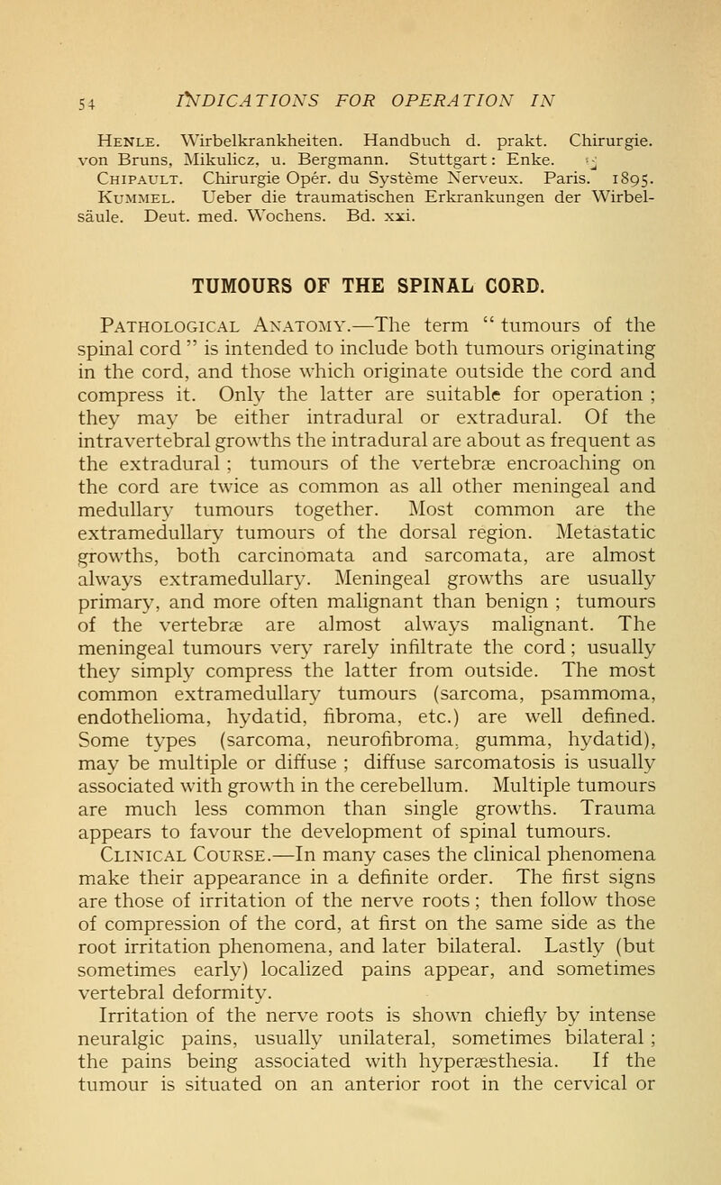 Henle. Wirbelkrankheiten. Handbuch d. prakt. Chirurgie. von Bruns, Mikulicz, u. Bergmann. Stuttgart: Enke. --^ Chipault. Chirurgie Oper. du Systeme Nerveux. Paris. 1895. KuMMEL. Ueber die traumatischen Erkrankungen der Wirbel- saule. Deut. med. Wochens. Bd. xxi. TUMOURS OF THE SPINAL CORD. Pathological Anatomy.—The term  tumours of the spinal cord  is intended to include both tumours originating in the cord, and those which originate outside the cord and compress it. Only the latter are suitable for operation ; they may be either intradural or extradural. Of the intra vertebral growths the intradural are about as frequent as the extradural ; tumours of the vertebrae encroaching on the cord are twice as common as all other meningeal and medullary tumours together. Most common are the extramedullary tumours of the dorsal region. Metastatic growths, both carcinomata and sarcomata, are almost always extramedullary. Meningeal growths are usually primary, and more often malignant than benign ; tumours of the vertebrae are almost always malignant. The meningeal tumours very rarely infiltrate the cord; usually they simply compress the latter from outside. The most common extramedullary tumours (sarcoma, psammoma, endothelioma, hydatid, fibroma, etc.) are well defined. Some types (sarcoma, neurofibroma, gumma, hydatid), may be multiple or diffuse ; diffuse sarcomatosis is usually associated with growth in the cerebellum. Multiple tumours are much less common than single growths. Trauma appears to favour the development of spinal tumours. Clinical Course.—In many cases the clinical phenomena make their appearance in a definite order. The first signs are those of irritation of the nerve roots; then follow those of compression of the cord, at first on the same side as the root irritation phenomena, and later bilateral. Lastly (but sometimes early) localized pains appear, and sometimes vertebral deformity. Irritation of the nerve roots is shown chiefly by intense neuralgic pains, usually unilateral, sometimes bilateral; the pains being associated with hyperaesthesia. If the tumour is situated on an anterior root in the cervical or