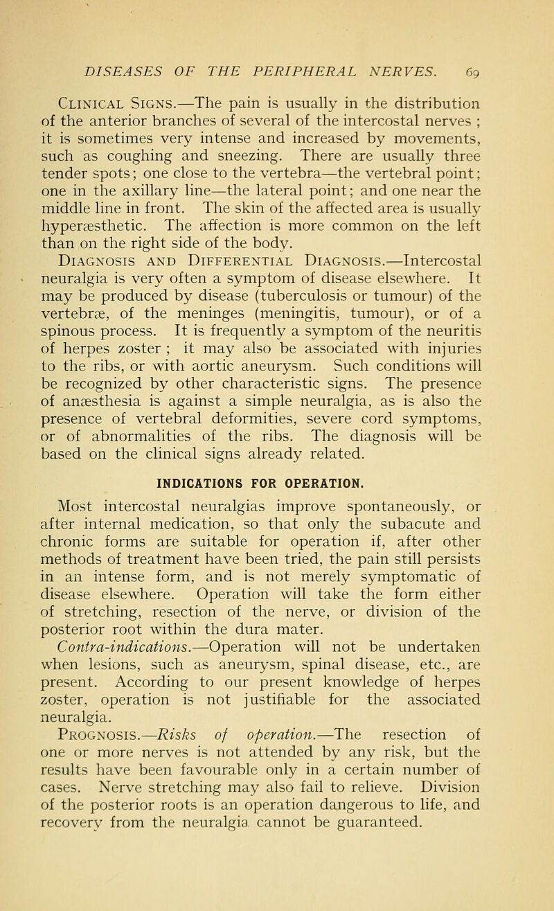 Clinical Signs.—The pain is usually in the distribution of the anterior branches of several of the intercostal nerves ; it is sometimes very intense and increased by movements, such as coughing and sneezing. There are usually three tender spots; one close to the vertebra—the vertebral point; one in the axillary line—the lateral point; and one near the middle line in front. The skin of the affected area is usually hypertesthetic. The affection is more common on the left than on the right side of the body. Diagnosis and Differential Diagnosis.—Intercostal neuralgia is very often a symptom of disease elsewhere. It may be produced by disease (tuberculosis or tumour) of the vertebrcE, of the meninges (meningitis, tumour), or of a spinous process. It is frequently a symptom of the neuritis of herpes zoster ; it may also be associated with injuries to the ribs, or with aortic aneurysm. Such conditions will be recognized by other characteristic signs. The presence of anaesthesia is against a simple neuralgia, as is also the presence of vertebral deformities, severe cord symptoms, or of abnormalities of the ribs. The diagnosis will be based on the clinical signs already related. INDICATIONS FOR OPERATION. Most intercostal neuralgias improve spontaneously, or after internal medication, so that only the subacute and chronic forms are suitable for operation if, after other methods of treatment have been tried, the pain still persists in an intense form, and is not merely symptomatic of disease elsewhere. Operation will take the form either of stretching, resection of the nerve, or division of the posterior root within the dura mater. Contra-indications.—Operation will not be undertaken when lesions, such as aneurysm, spinal disease, etc., are present. According to our present knowledge of herpes zoster, operation is not justifiable for the associated neuralgia. Prognosis.—Risks of operation.—The resection of one or more nerves is not attended by any risk, but the results have been favourable only in a certain number of cases. Nerve stretching may also fail to relieve. Division of the posterior roots is an operation dangerous to life, and recovery from the neuralgia, cannot be guaranteed.