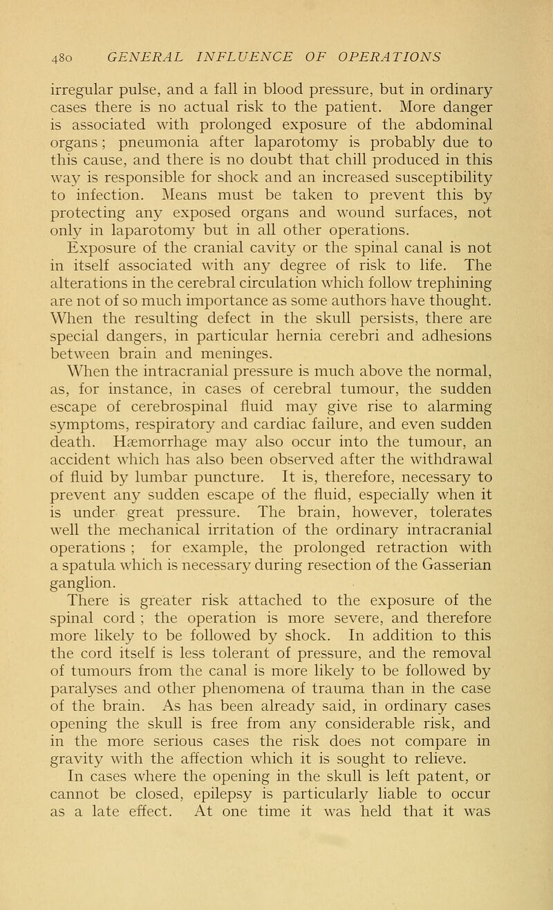 irregular pulse, and a fall in blood pressure, but in ordinary cases there is no actual risk to the patient. More danger is associated with prolonged exposure of the abdominal organs; pneumonia after laparotomy is probably due to this cause, and there is no doubt that chill produced in this way is responsible for shock and an increased susceptibility to infection. Means must be taken to prevent this by protecting any exposed organs and wound surfaces, not only in laparotomy but in all other operations. Exposure of the cranial cavity or the spinal canal is not in itself associated with any degree of risk to life. The alterations in the cerebral circulation which follow trephining are not of so much importance as some authors have thought. When the resulting defect in the skull persists, there are special dangers, in particular hernia cerebri and adhesions between brain and meninges. When the intracranial pressure is much above the normal, as, for instance, in cases of cerebral tumour, the sudden escape of cerebrospinal fluid may give rise to alarming symptoms, respiratory and cardiac failure, and even sudden death. Haemorrhage may also occur into the tumour, an accident which has also been observed after the withdrawal of fluid by lumbar puncture. It is, therefore, necessary to prevent any sudden escape of the fluid, especially when it is under great pressure. The brain, however, tolerates well the mechanical irritation of the ordinary intracranial operations ; for example, the prolonged retraction with a spatula which is necessary during resection of the Gasserian ganglion. There is greater risk attached to the exposure of the spinal cord ; the operation is more severe, and therefore more likely to be followed by shock. In addition to this the cord itself is less tolerant of pressure, and the removal of tumours from the canal is more likely to be followed by paralyses and other phenomena of trauma than in the case of the brain. As has been already said, in ordinary cases opening the skull is free from any considerable risk, and in the more serious cases the risk does not compare in gravity with the affection which it is sought to relieve. In cases where the opening in the skull is left patent, or cannot be closed, epilepsy is particularly liable to occur as a late effect. At one time it was held that it was