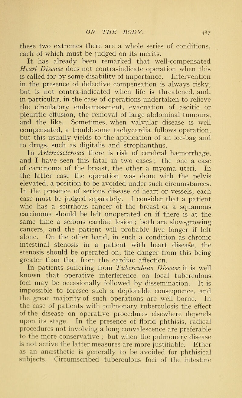 these two extremes there are a whole series of conditions, each of which must be judged on its merits. It has already been remarked that well-compensated Heart Disease does not contra-indicate operation when this is called for by some disability of importance. Intervention in the presence of defective compensation is always risky, but is not contra-indicated when life is threatened, and, in particular, in the case of operations undertaken to relieve the circulatory embarrassment, evacuation of ascitic or pleuritic effusion, the removal of large abdominal tumours, and the like. Sometimes, when valvular disease is well compensated, a troublesome tachycardia follows operation, but this usually yields to the application of an ice-bag and to drugs, such as digitalis and strophanthus. In Arteriosclerosis there is risk of cerebral haemorrhage, and I have seen this fatal in two cases ; the one a case of carcinoma of the breast, the other a myoma uteri. In the latter case the operation was done with the pelvis elevated, a position to be avoided under such circumstances. In the presence of serious disease of heart or vessels, each case must be judged separately. I consider that a patient who has a scirrhous cancer of the breast or a squamous carcinoma should be left unoperated on if there is at the same time a serious cardiac lesion; both are slow-growing cancers, and the patient will probably live longer if left alone. On the other hand, in such a condition as chronic intestinal stenosis in a patient with heart disease, the stenosis should be operated on, the danger from this being greater than that from the cardiac affection. In patients suffering from Tuberculous Disease it is well known that operative interference on local tuberculous foci may be occasionally followed by dissemination. It is impossible to foresee such a deplorable consequence, and the great majority of such operations are well borne. In the case of patients with pulmonary tuberculosis the effect of the disease on operative procedures elsewhere depends upon its stage. In the presence of florid phthisis, radical procedures not involving a long convalescence are preferable to the more conservative ; but when the pulmonary disease is not active the latter measures are more justiliable. Ether as an amesthetic is generally to be avoided for phthisical subjects. Circumscribed tuberculous foci of the intestine
