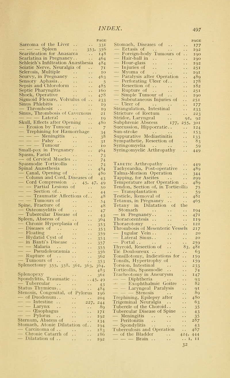 Sarcoma of the Liver .. — Spleen Scarification for Anasarca Scarlatina in Pregnancy. . Schleich's Infiltration Anassthesia Sciatic Nerve, Neuralgia of Sclerosis, Multiple Scurvy, in Pregnancy Sensory Aphasia.. Sepsis and Chloroform .. Septic Pharyngitis Shock, Operative Sigmoid Flexure, Volvulus of .. Sinus Phlebitis .. — Thrombosis . . Sinus, Thrombosis of Cavernous — Lateral Skull, Effects after Opening — Erosion by Tumour . . — Trephining for Haemorrhage — — — Meningitis Palsy .. — — — Tumour Small-pox in Pregnancy Spasm, Facial — of Cervical Muscles .. Spasmodic Torticollis Spinal Anaesthesia — Canal, Opening of . . — Column and Cord, Diseases of — Cord Compression .. 45, — — Partial Lesions of — — Section of.. Traumatic Affections of — — Tumours of Spine, Fracture of — Osteomyelitis of — Tubercular Disease of Spleen, Abscess of — Chronic Hyperplasia of — Diseases of — Floating — Hydatid Cyst of — in Banti's Disease Malaria Pseudoleucaemia . . — Rupture of . . —• Tumours of . . Splenectomy 355, 358, 361, 363 •• 331 353. 356 464 484 71 10 463 5 485 160 478 233 19 19 21 19 480 7 34 38 31 ID 464 73 74 74 484 480 43 47, 49 50 44 48 54 Splenopexy Spondylitis, Traumatic . . — Tubercular Status Thymicus.. Stenosis, Congenita], of Pylorus — of Duodenum.. — — Intestine .. .. 227 — — Larynx CEsophagus — — Pylorus Sternum, Abscess of Stomach, Atonic Dilatation of.. — Carcinoma of .. — Chr'Miic Catarrh of . . — Dilatation of .. 47 43 364 353 353 359 353 357 355 356 362 353 364, 483 361 45, 49 43 484 196 204 244 89 171 192 134 194 183 180 192 Stomach, Diseases of — Ectasis of — Foreign-body Tumours of — Hair-ball in .. — Hour-glass — Injuries of — Myoma of — Paralysis after Operation — Perforating Ulcer of.. — Resection of . . — Rupture of . . — Simple Tumour of . . — Subcutaneous Injuries of — Ulcer of Strangulation, Intestinal Stricture of Rectum Stridor, Laryngeal Subphrenic Abscess 177, Succussion, Hippocratic.. Sun-stroke Suppurative Mediastinitis Sympathetic, Resection of Syringomyelia Syringomyelic Arthropathy PAGE .. 177 192 igo 190 192 .. 251 . . 191 .. 489 .. 178 .. 182 • • 251 190 ■ ■ 251 .. 177 •• 233 223 91, 92 255, 301 124 153 133 83 59 449 Tabetic Arthropathy .. .. 449 Tachycardia, Post-operative . . 489 Talma-Morison Operation .. 344 Tapping, for Ascites . . .. 299 Temperature after Operation .. 489 Tendon, Section of, in Torticollis 75 — Transplantation . . . . 59 Testicle, Removal of .. .. 481 Tetanus, in Pregnancy .. .. 465 Tetany in Dilatation of the Stomach .. .. .. 194 — in Pregnancy.. .. .. 471 Thoracocentesis .. .. .. 119 Thoracotomy . . .. .. 121 Thrombosis of Mesenteric Vessels 217 — Jugular Vein . . . . . . 20 — Lateral Sinus.. .. .. 20 — Portal .. . . .. .. 259 Thyroid, Resection of .. 83, 481 Tic Douloureux .. .. .. 63 Tonsillotomy, Indications for . . 159 Tonsils, Hypertrophy of . . 159 Torsion, Intestinal .. .. 233 Torticollis, Spasmodic .. .. 74 Tracheotomy in Aneurysm . . 147 Diphtheria .. .. 93 -^ — Exophthalmic Goitre . . 82 — — Laryngeal Paralysis .. 91 — — — Stenosis .. . . 89 Trephining, Epilepsy after . . 480 Trigeminal Neuralgia .. .. 63 Tubercle of the Choroid. . • • 35 Tubercular Disease of Spine .. 43 — Meningitis .. .. . . 35 — Peritonitis . . . . . • 287 — Spondylitis .. .. .. 43 Tuberculosis and Operation . . 487 — of the Bladder . . 424, 444 Brain i, n 32