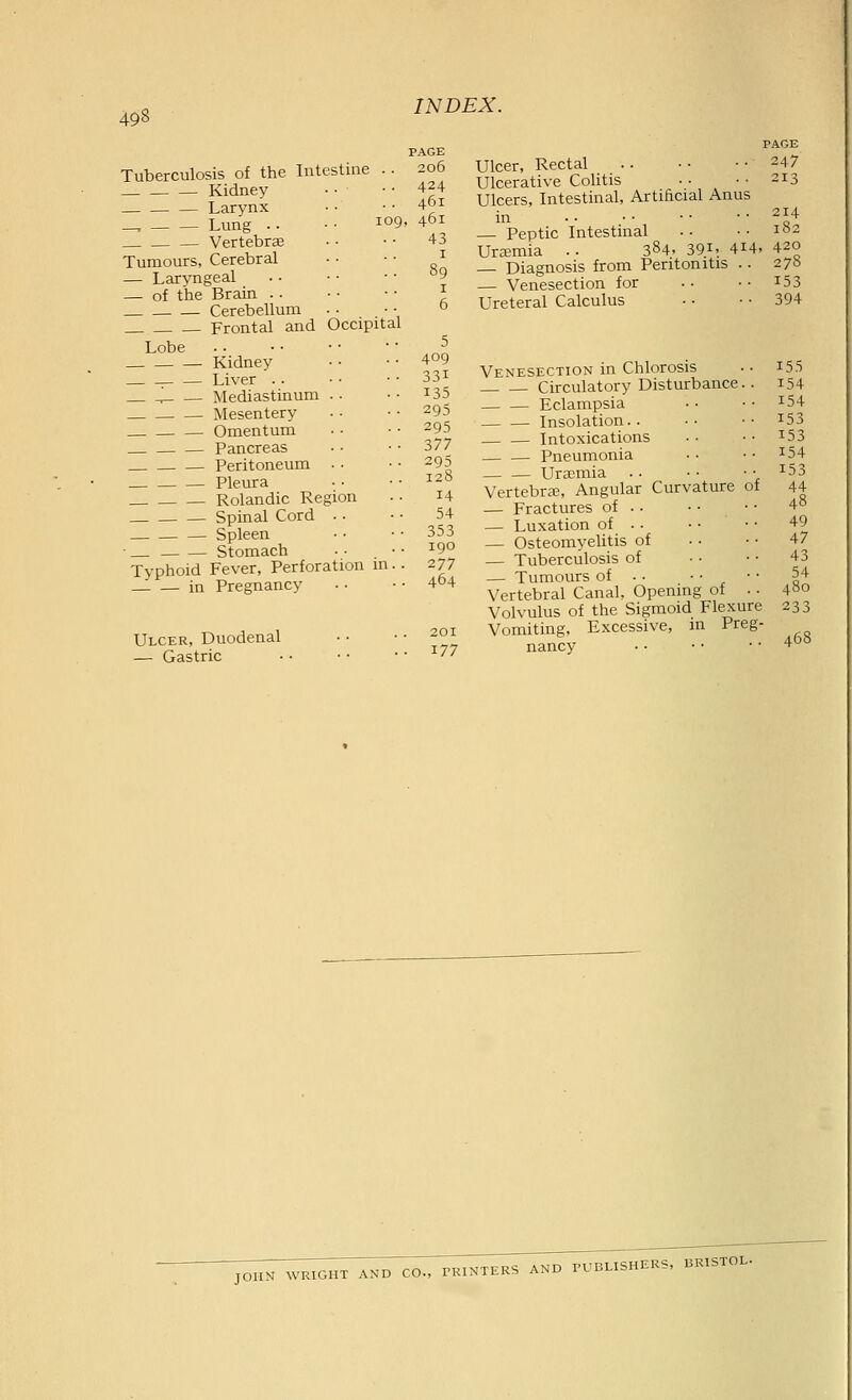 Tuberculosis of the Intestuie . • Kidney Larynx Lung .. • • 109 Vertebrae Tumours, Cerebral — Laryngeal — of the Brain .. Cerebellum Frontal and Occipital Lobe Kidney . Liver .. l Mediastinum . • Mesentery Omentum Pancreas Peritoneum . ■ Pleura Rolandic Region Spinal Cord •. Spleen • Stomach Typhoid Fever, Perforation m.. _1 — in Pregnancy Ulcer, Duodenal — Gastric INDEX. PAGE 206 424 461 , 461 43 5 409 331 135 295 295 377 295 128 14 54 353 190 277 464 201 177 Ulcer, Rectal Ulcerative Colitis Ulcers, Intestinal, Artificial Anus in — Peptic Intestinal Urzemia . . 384. 39i» 4i4. Diagnosis from Peritonitis .. — Venesection for Ureteral Calculus Venesection in Chlorosis Circulatory Disturbance.. Eclampsia Insolation.. Intoxications Pneumonia Ursomia Vertebra3, Angular Curvature of — Fractures of . . — Luxation of • ■ — Osteomyelitis of — Tuberculosis of — Tumours of • • • • • • Vertebral Canal, Opening of • • Volvulus of the Sigmoid Flexure Vomiting, Excessive, m Preg- nancy PAGE 247 213 214 420 278 153 394 155 154 154 153 153 154 153 44 48 49 47 43 54 480 233 468 JOHN WRIGHT AND CO., PRINTERS AND PUBLISHERS, BRISTOL.