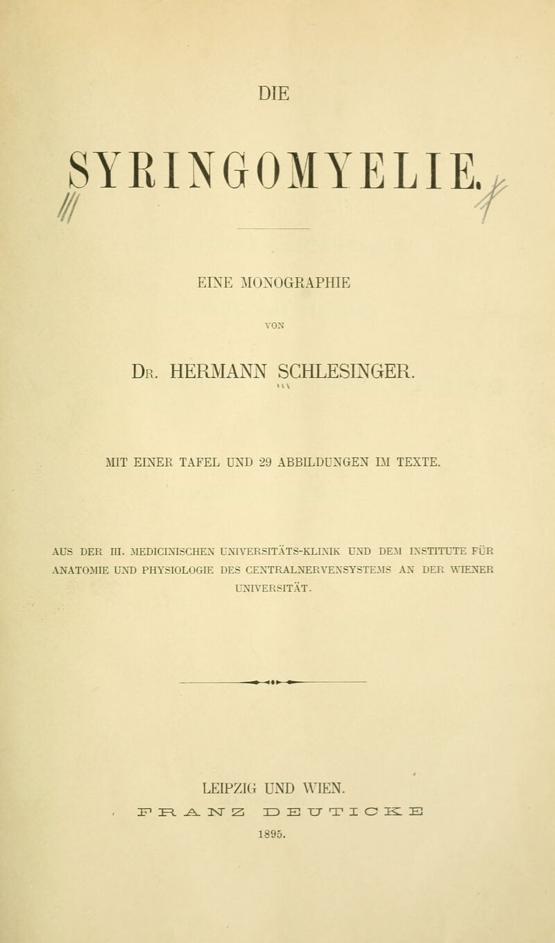 DIE SYRINGOMYELIE. III X EINE MONOGKAPfflE Dr. HERMANN SCHLESINGER. MIT EINER TAFEL U:^D 29 ABBILDUNGEN DI TEXTE. AUS DER in. :MEDICINISCHEN üMVERSITATS-KLDJIK und dem INSTITUTE Für ANATOillE L'XD PHYSIOLOGIE DES CEXTRALiSrERArENSYSTE-MS AN DER WIENER UNIVERSITÄT. m <«> m LEIPZIG UND WIEN. 1895.