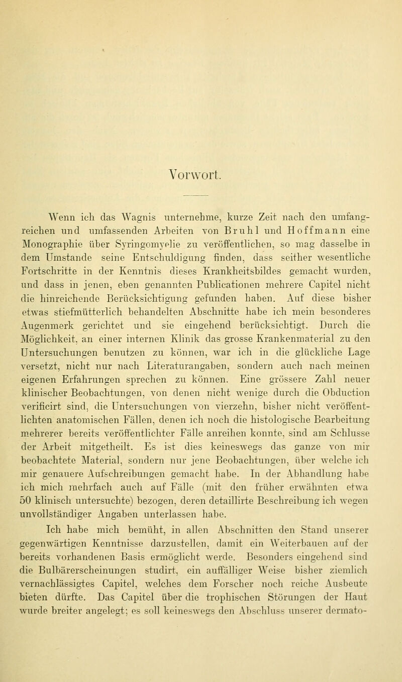 Vorwort. Wenn ich das Wagnis unternehme, kurze Zeit nach den umfang- reichen und umfassenden Arbeiten von Brühl und Hoff mann eine Monographie über Syringomyelie zu veröffentlichen, so mag dasselbe in dem Umstände seine Entschuldigung finden, dass seither wesentliche Fortschritte in der Kenntnis dieses Krankheitsbildes gemacht wurden, und dass in jenen, eben genannten Publicationen mehrere Capitel nicht die hinreichende Berücksichtigung gefunden haben. Auf diese bisher etwas stiefmütterlich behandelten Abschnitte habe ich mein besonderes Augenmerk gerichtet und sie eingehend berücksichtigt. Durch die Möglichkeit, an einer internen Klinik das grosse Krankenmaterial zu den Untersuchungen benutzen zu können, war ich in die glückliche Lage versetzt, nicht nur nach Literaturangaben, sondern auch nach meinen eigenen Erfahrungen sprechen zu können. Eine grössere Zahl neuer klinischer Beobachtungen, von denen nicht wenige durch die Obduction verificirt sind, die Untersuchungen von vierzehn, bisher nicht veröffent- lichten anatomischen Fällen, denen ich noch die histologische Bearbeitung mehrerer bereits veröffentlichter Fälle anreihen konnte, sind am Schlüsse der Arbeit mitgetheilt. Es ist dies keineswegs das ganze von mir beobachtete Material, sondern nur jene Beobachtungen, über welche ich mir genauere Aufschreibungen gemacht habe. In der Abhandlung habe ich mich inehrfach auch auf Fälle (mit den früher erwähnten etwa 50 klinisch untersuchte) bezogen, deren detaillirte Beschreibung ich wegen unvollständiger Angaben unterlassen habe. Ich habe mich bemüht, in allen Abschnitten den Stand unserer gegenwärtigen Kenntnisse darzustellen, damit ein Weiterbauen auf der bereits vorhandenen Basis ermöglicht werde. Besonders eingehend sind die Bulbärerscheinungen studirt, ein auffälliger W^eise bisher ziemlich vernachlässigtes Capitel, welches dem Forscher noch reiche Ausbeute bieten dürfte. Das Capitel über die trophischen Störungen der Haut wurde breiter angelegt; es soll keineswegs den Abschluss unserer dermato-