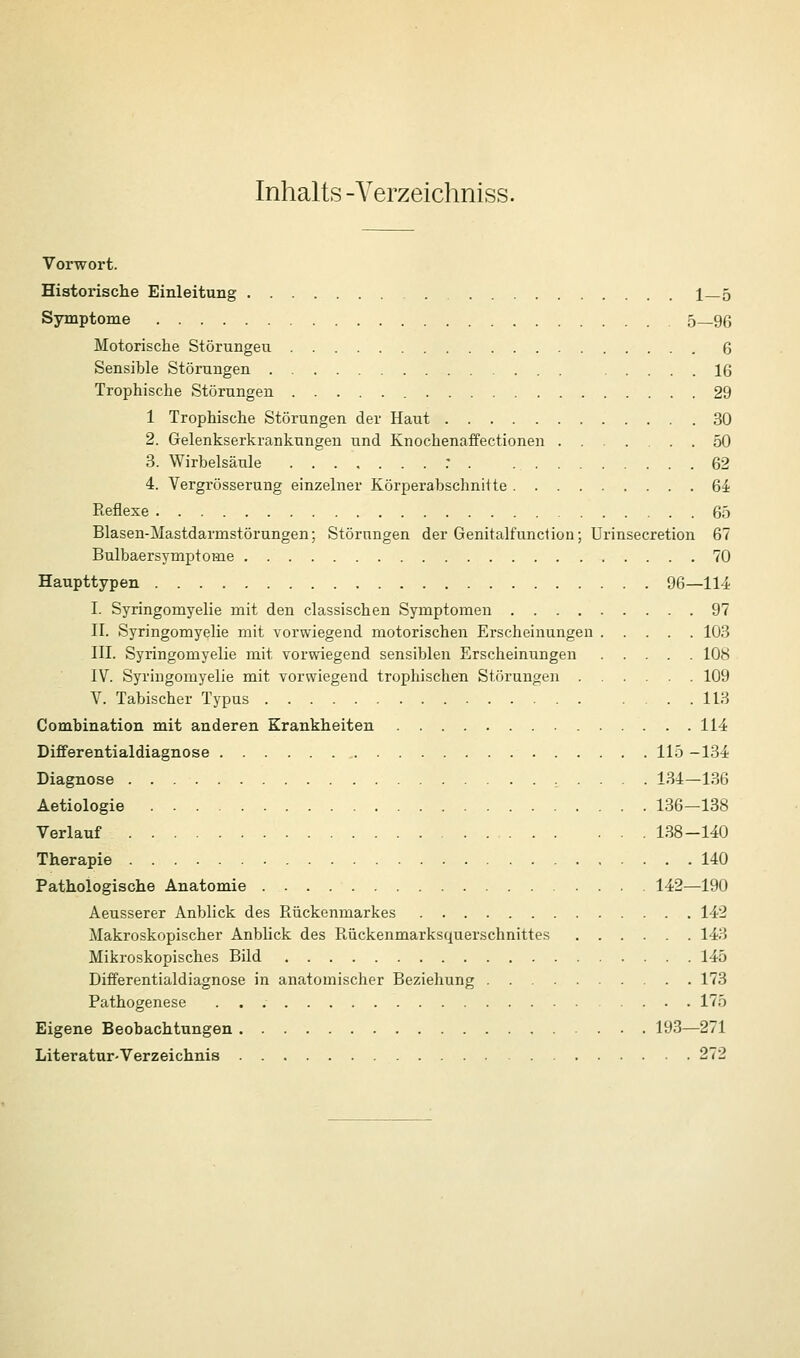 Inhalts -Verzeichniss. Vorwort. Historische Einleitung 1_5 Symptome 5—96 Motorische Störungeu 6 Sensible Störungen 16 Trophische Störungen 29 1 Trophische Störungen der Haut 30 2. Gelenkserkrankungen und Knochenaffectionen ...... 50 3. Wirbelsäule : . 62 4. Vergrösserung einzelner Körperabschnitte 64 Reflexe 65 Blasen-Mastdarmstörungen; Störungen der Genitalfunction; Urinsecretion 67 Bulbaersymptome 70 Haupttypen 96—114 I. Syringomyelie mit den classischen Symptomen 97 II. Syringomyelie mit vorwiegend motorischen Erscheinungen 103 III. Syringomyelie mit vorwiegend sensiblen Erscheinungen 108 IV. Syringomyelie mit vorwiegend trophischen Störungen 109 V. Tabischer Typus IIB Combination mit anderen Krankheiten 114 Differentialdiagnose 115 -134 Diagnose , . . . . 134—136 Aetiologie 136—138 Verlauf 138-140 Therapie 140 Pathologische Anatomie 142—190 Aeusserer Anblick des Rückenmarkes 142 Makroskopischer Anblick des Rückenmarksquerschnittes 143 Mikroskopisches Bild 145 Differentialdiagnose in anatomischer Beziehung 173 Pathogenese 175 Eigene Beobachtungen 193—271 Literatur-Verzeichnis 272