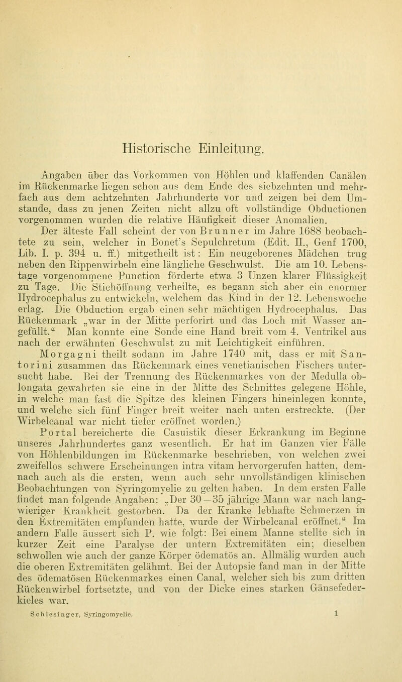 Historische Einleitung. Angaben über das Vorkommen von Höhlen und klaffenden Canälen im Rückenmarke liegen schon aus dem Ende des siebzehnten und mehr- fach aus dem achtzehnten Jahrhunderte vor und zeigen bei dem Um- stände, dass zu jenen Zeiten nicht allzu oft vollständige Obductionen vorgenommen wurden die relative Häufigkeit dieser Anomalien. Der älteste Fall scheint der von Brunn er im Jahre 1688 beobach- tete zu sein, welcher in Bonet's Sepulchretum (Edit. H., Genf 1700, Lib. I. p. 394 u. ff.) mitgetheilt ist: Ein neugeborenes Mädchen trug neben den Rippenwirbeln eine längliche Geschwulst. Die am 10. Lebens- tage vorgenommene Function förderte etwa 3 Unzen klarer Flüssigkeit zu Tage. Die Stichöffnung verheilte, es begann sich aber ein enormer Hydrocephalus zu entwickeln, welchem das Kind in der 12. Lebenswoche erlag. Die Obduction ergab einen sehr mächtigen Hydrocephalus. Das Rückenmark „war in der Mitte perforirt und das Loch mit Wasser an- gefüllt. Man konnte eine Sonde eine Hand breit vom 4. Ventrikel aus nach der erwähnten Ge-schwulst zu mit Leichtigkeit einführen. Morgagni theilt sodann im Jahre 1740 mit, dass er mit San- torini zusammen das Rückenmark eines venetianischen Fischers unter- sucht habe. Bei der Trennung des Rückenmarkes von der Medulla ob- longata gewahrten sie eine in der Mitte des Schnittes gelegene Höhle, in welche man fast die Spitze des kleinen Fingers hineinlegen konnte, und welche sich fünf Finger breit weiter nach unten erstreckte. (Der Wirbelcanal war nicht tiefer eröffnet worden.) Portal bereicherte die Casuistik dieser Erkrankung im Beginne unseres Jahrhundertes ganz wesentlich. Er hat im Ganzen vier Fälle von Höhlenbildungen im Rückenmarke beschrieben, von welchen zwei zweifellos schwere Erscheinungen intra vitam hervorgerufen hatten, dem- nach auch als die ersten, wenn auch sehr unvollständigen klinischen Beobachtungen von Syringomyelie zu gelten haben. In dem ersten Falle findet man folgende Angaben: „Der 30—35 jährige Mann war nach lang- wieriger Krankheit gestorben. Da der Kranke lebhafte Schmerzen in den Extremitäten empfunden hatte, wurde der Wirbelcanal eröffnet. Im andern Falle äussert sich P. wie folgt: Bei einem Manne stellte sich in kurzer Zeit eine Paralyse der untern Extremitäten ein; dieselben schwollen wie auch der ganze Körper ödematös an. Allmälig wurden auch die oberen Extremitäten gelähmt. Bei der Autopsie fand man in der Mitte des ödematösen Rückenmarkes einen Canal, welcher sich bis zum dritten Rückenwirbel fortsetzte, und von der Dicke eines starken Gänsefeder- kieles war.