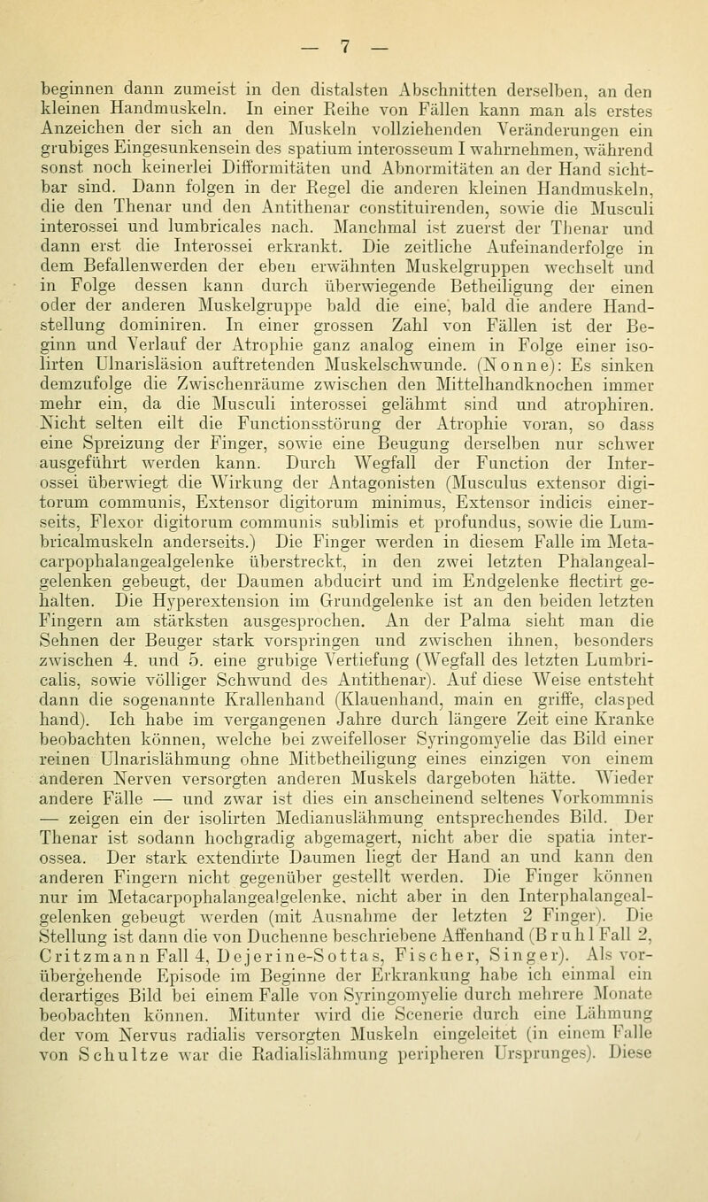 beginnen dann zumeist in den distalsten Abschnitten derselben, an den kleinen Handmuskeln. In einer Reihe von Fällen kann man als erstes Anzeichen der sich an den Muskeln vollziehenden Veränderungen ein grubiges Eingesunkensein des spatium interosseum I wahrnehmen, während sonst noch keinerlei Difformitäten und Abnormitäten an der Hand sicht- bar sind. Dann folgen in der Regel die anderen kleinen Handmuskeln, die den Thenar und den Antithenar constituirenden, sowie die Musculi interossei und lumbricales nach. Manchmal ist zuerst der Thenar und dann erst die Interossei erkrankt. Die zeitliche Aufeinanderfolge in dem Befallenwerden der eben erwähnten Muskelgruppen wechselt und in Folge dessen kann durch überwiegende Betheiligung der einen oder der anderen Muskelgruppe bald die eine, bald die andere Hand- stellung dominiren. In einer grossen Zahl von Fällen ist der Be- ginn und Verlauf der Atrophie ganz analog einem in Folge einer iso- lirten Ülnarisläsion auftretenden Muskelschwunde. (Nonne): Es sinken demzufolge die Zwischenräume zwischen den Mittelhandknochen immer mehr ein, da die Musculi interossei gelähmt sind und atrophiren. Nicht selten eilt die Functionsstörung der Atrophie voran, so dass eine Spreizung der Finger, sowie eine Beugung derselben nur schwer ausgeführt werden kann. Durch Wegfall der Function der Inter- ossei überwiegt die Wirkung der Antagonisten (Musculus extensor digi- torum communis, Extensor digitorum minimus, Extensor indicis einer- seits, Flexor digitorum communis sublimis et profundus, sowie die Lum- bricalmuskeln anderseits.) Die Finger werden in diesem Falle im Meta- carpophalangealgelenke überstreckt, in den zwei letzten Phalangeal- gelenken gebeugt, der Daumen abducirt und im Endgelenke flectirt ge- halten. Die Hyperextension im Grundgelenke ist an den beiden letzten Fingern am stärksten ausgesprochen. An der Palma sieht man die Sehnen der Beuger stark vorspringen und zwischen ihnen, besonders zwischen 4. und 5. eine grubige Vertiefung (Wegfall des letzten Lumbri- calis, sowie völliger Schwund des Antithenar). Auf diese Weise entsteht dann die sogenannte Krallenhand (Klauenhand, main en griffe, clasped hand). Ich habe im vergangenen Jahre durch längere Zeit eine Kranke beobachten können, welche bei zweifelloser Syringomyelie das Bild einer reinen ülnarislähmung ohne Mitbetheiligung eines einzigen von einem änderen Nerven versorgten anderen Muskels dargeboten hätte. Wieder andere Fälle — und zwar ist dies ein anscheinend seltenes Vorkommnis — zeigen ein der isolirten Medianuslähmung entsprechendes Bild. Der Thenar ist sodann hochgradig abgemagert, nicht aber die spatia inter- ossea. Der stark extendirte Daumen liegt der Hand an und kann den anderen Fingern nicht gegenüber gestellt w^erden. Die Finger können nur im Metacarpophalangealgelenke. nicht aber in den Interphalangeal- gelenken gebeugt werden (mit Ausnahme der letzten 2 Finger). Die Stellung ist dann die von Duchenne beschriebene Affenhand (Brühl Fall 2, Critzmann Fall 4, Dejerine-Sottas, Fischer, Singer). Als vor- übergehende Episode im Beginne der Erkrankung habe ich einmal ein derartiges Bild bei einem Falle von Syringomyelie durch mehrere Monate beobachten können. Mitunter wird die Scenerie durch eine Lähmung der vom Nervus radiahs versorgten Muskeln eingeleitet (in einem Falle von Schnitze war die Radialislähmung peripheren Ursprunges). Diese