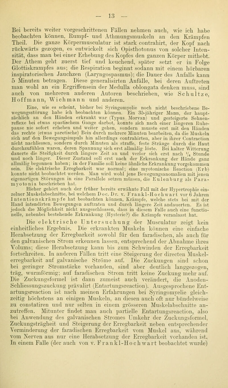 Bei bereits weiter Torgeschrittenen Fällen nelimen auch, wie ich habe beobachten können, Rumpf- und Athmungsmuskeln an den Krämpfen Theil. Die ganze Körpermusculatur ist stark contrahirt, der Kopf nach rückwärts gezogen, es entwickelt sich Opisthotonus von solcher Inten- sität, dass man bei einer Erhebung des Kopfes den ganzen Körper mithebt. Der Athem geht zuerst tief und keuchend, später setzt er in Folge Glottiskrampfes aus; die Piespiration beginnt sodann mit einem hörbaren inspiratorischen Jauchzen (Laryngospasmus): die Dauer des Anfalls kann 5 Minuten betragen. Diese generalisirten Anfälle, bei deren Auftreten man wohl an ein Ergriffensein der Medulla oblongata denken muss, sind auch von mehreren anderen Autoren beschrieben, wie Schnitze, Hoff mann. Wich mann und anderen. Eine, wie es scheint, bisher bei Syringomyelie noch nicht beschriebene Be- wegungsstörung habe ich beobachten können. Ein 35-jähriger Mann, der haupt- sächlich an den Händen erkrankt war (Typus ]\lorvan) und gesteigerte Sehnen- reflexe bei etwas spastischem Gange darbot, konnte sich nach einer längeren Ruhe- pause nie sofort erheben und weiter gehen, sondern musste erst mit den Händen das rechte (etwas paretische) Bein durch mehrere Minuten bearbeiten, da die Muskeln sich auf den Bewegungsimpuls hin allerdings contrahirten, aber in ihrer Contraction nicht nachliessen, sondern durch Minuten als straffe, feste Stränge durch die Haut durchzufühlen waren, deren Spannung sich erst allmälig- löste. Bei kalter Witterung dauerte die Steifigkeit durch längere Zeit an und verlor sich erst nach ^4 Stunde und noch länger. Dieser Zustand soll erst nach der Erkrankung der Hände ganz allmälig begonnen haben; in der Familie soll keine ähnliche Erkrankung vorgekommen sein. Die elektrische Erregbarkeit war normal; eine myotonische Reaction (Erb) konnte nicht beobachtet werden. Man wird wohl jene Bewegungsanomalien mit jenen eigenartigen Störungen in eine Parallele setzen müssen, die Eulenburg als Para- myotonia beschrieben hat. Hieher gehört auch der früher bereits erwähnte Fall mit der Hypertrophie ein- zelner Muskelabschnitte, bei welchem Doc. Dr. v. Frankl-Hochwart vor 6 Jahren Intentionskrämpfe hat beobachten können, Krämpfe, welche stets bei mit der Hand intendirten Bewegungen auftraten und durch längere Zeit andauerten. Es ist jedoch die Möglichkeit nicht ausgeschlossen, dass in diesem Falle auch eine functio- nelle, nebenbei bestehende Erkrankung (Hysterie?) die Krämpfe veranlasst hat. Die elektrische Untersuchung der Musculatur zeigt kein einheitliches Ergebnis. Die erkrankten Muskeln können eine einfache Herabsetzung der Erregbarkeit sowohl für den faradischen, als auch für den galvanischen Strom erkennen lassen, entsprechend der Abnahme ihres Volums; diese Herabsetzung kann bis zum Schwinden der Erregbarkeit fortschreiten. In anderen Fällen tritt eine Steigerung der directen Muskel- erregbarkeit auf galvanische Ströme auf. Die Zuckungen sind schon bei geringer Stromstärke vorhanden, sind aber deutlich langgezogen, trag, wurmförmig; auf faradischen Strom tritt keine Zuckung mehr auf. Die Zuckungsformel ist dann zumeist auch verändert, die Anoden- Schliessungszuckung prävalirt (Entartungsreaction). Ausgesprochene Ent- artungsreaction ist nach meinen Erfahrungen bei Syringomyelie gleich- zeitig höchstens an einigen Muskeln, an diesen auch oft nur bündelweise zu constatiren und nur selten in einem grösseren Muskelabschnitte an- zutreffen. Mitunter findet man auch partielle Entartungsreaction, also bei Anwendung des galvanischen Stromes Umkehr der Zuckungsformel, Zuckungsträgheit und Steigerung der Erregbarkeit neben entsprechender Verminderung der faradischen Erregbarkeit vom Muskel aus, während vom Xerven aus nur eine Herabsetzung der Erregbarkeit vorhanden ist. In einem Falle (der auch von v. Frankl-Hochwart beobachtet wurde)