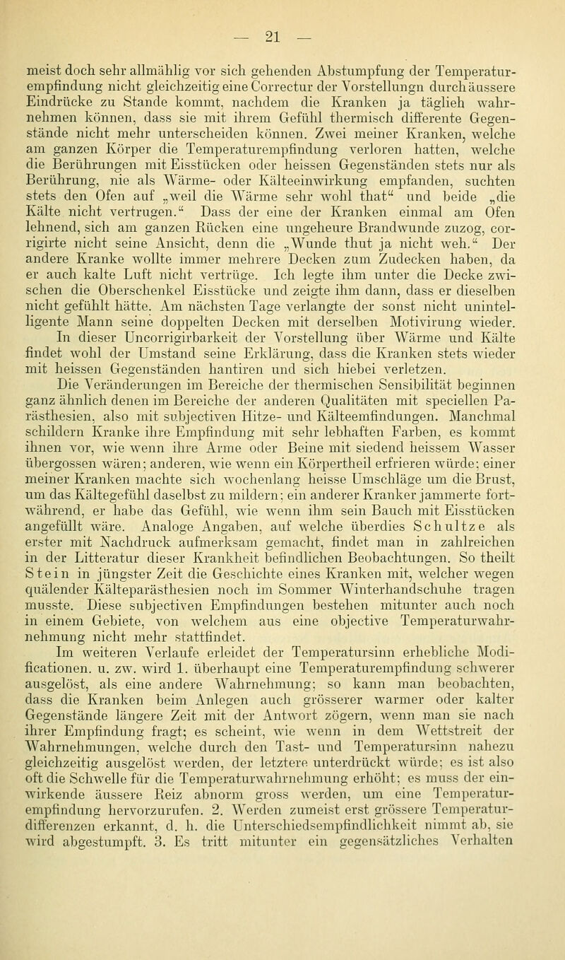 meist doch sehr allmähHg vor sich gehenden Abstumpfung der Temperatur- empfindung nicht gleichzeitig eine Correctur der Vorstelhingn durch äussere Eindrücke zu Stande kommt, nachdem die Kranken ja täglich wahr- nehmen können, dass sie mit ihrem Gefühl thermisch differente Gegen- stände nicht mehr unterscheiden können. Zwei meiner Kranken, welche am ganzen Körper die Temperaturempfindung verloren hatten, welche die Berührungen mit Eisstücken oder heissen Gegenständen stets nur als Berührung, nie als Wärme- oder Kälteeinwirkung empfanden, suchten stets den Ofen auf „weil die Wärme sehr wohl that und beide „die Kälte nicht vertrugen. Dass der eine der Kranken einmal am Ofen lehnend, sich am ganzen Rücken eine ungeheure Brandwunde zuzog, cor- rigirte nicht seine Ansicht, denn die „Wunde thut ja nicht weh. Der andere Kranke wollte immer mehrere Decken zum Zudecken haben, da er auch kalte Luft nicht vertrüge. Ich legte ihm unter die Decke zwi- schen die Oberschenkel Eisstücke und zeigte ihm dann, dass er dieselben nicht gefühlt hätte. Am nächsten Tage verlangte der sonst nicht unintel- ligente Mann seine doppelten Decken mit derselben Motivirung wieder. In dieser Uncorrigirbarkeit der Vorstellung über Wärme und Kälte findet wohl der Umstand seine Erklärung, dass die Kranken stets wieder mit heissen Gegenständen hantiren und sich hiebei verletzen. Die Veränderungen im Bereiche der thermischen Sensibilität beginnen ganz ähnlich denen im Bereiche der anderen Qualitäten mit speciellen Pa- rästhesien, also mit subjectiven Hitze- und Kälteemfindungen. Manchmal schildern Kranke ihre Empfindung mit sehr lebhaften Farben, es kommt ihnen vor, wie wenn ihre Arme oder Beine mit siedend heissem Wasser Übergossen wären; anderen, wie wenn ein Körpertheil erfrieren würde; einer meiner Kranken machte sich wochenlang heisse Umschläge um die Brust, um das Kältegefühl daselbst zu mildern; ein anderer Kranker jammerte fort- während, er habe das Gefühl, wie wenn ihm sein Bauch mit Eisstücken angefüllt wäre. Analoge Angaben, auf welche überdies Schnitze als erster mit Nachdruck aufmerksam gemacht, findet man in zahlreichen in der Litteratur dieser Krankheit befindlichen Beobachtungen. So theilt Stein in jüngster Zeit die Geschichte eines Kranken mit, welcher wegen quälender Kälteparästhesien noch im Sommer Winterhandschuhe tragen musste. Diese subjectiven Empfindungen bestehen mitunter auch noch in einem Gebiete, von welchem aus eine objective Temperaturwahr- nehmung nicht mehr stattfindet. Im weiteren Verlaufe erleidet der Temperatursinn erhebliche Modi- ficationen. u. zw. wird 1. überhaupt eine Temperaturempfindung schwerer ausgelöst, als eine andere Wahrnehmung; so kann man beobachten, dass die Kranken beim Anlegen auch grösserer warmer oder kalter Gegenstände längere Zeit mit der Antwort zögern, wenn man sie nach ihrer Empfindung fragt; es scheint, wie wenn in dem Wettstreit der Wahrnehmungen, welche durch den Tast- und Temperatursinn nahezu gleichzeitig ausgelöst werden, der letztere unterdrückt würde; es ist also oft die Schwelle für die Temperaturwahrnehmung erhöht; es muss der ein- wirkende äussere Reiz abnorm gross werden, um eine Temperatur- empfindung hervorzurufen. 2. Werden zumeist erst grössere Temperatur- difterenzen erkannt, d. h. die Unterschiedsempfindlichkeit nimmt ab, sie wird abgestumpft. 3. Es tritt mitunter ein gegensätzliches Verhalten