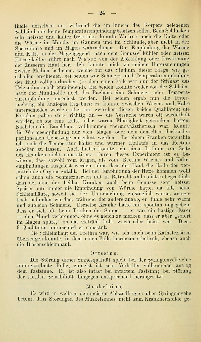 theile derselben an, wälirend die im Innern des Körpers gelegenen Schleimliäute keine Temperaturempfindung besitzen sollen. Beim Schlucken sehr heisser und kalter Getränke konnte Weber noch die Kälte oder die Wärme im Munde, im Gaumen und im Schlünde, aber nicht in der Speiseröhre und im Magen wahrnehmen. Die Empfindung der Wärme und Kälte in der Magengegend nach dem Genüsse kühler oder heisser Flüssigkeiten rührt nach Weber von der Abkühlung oder Erwärmung der äusseren Haut her. Ich konnte mich zu meinen Untersuchungen zweier Medien bedienen, welche für das Studium dieser Frage wie ge- schaffen erschienen; bei beiden war Schmerz- und Temperaturempfindung der Haut völlig erloschen (in dem einen Falle war nur der Stirnast des Trigeminus noch empfindend). Bei beiden konnte weder von der Schleim- haut der Mundhöhle noch des Rachens eine Schmerz- oder Tempera- turempfindung ausgelöst werden. Bei beiden ergab nun die Unter- suchung ein analoges Ergebnis: es konnte zwischen Wärme und Kälte unterschieden werden, aber nur zwischen diesen ■ beiden Qualitäten; die Kranken gaben stets richtig an — die Versuche waren oft wiederholt worden, ob sie eine kalte oder warme Flüssigkeit getrunken hatten. Nachdem die Bauchhaut vollkommen thermoanästhetisch war, konnte die Wärmeempfindung nur vom Magen oder dem denselben deckenden peritonealen Ueberzuge ausgelöst werden. Bei einem Kranken versuchte ich auch die Temperatur kalter und warmer Einlaufe in das Rectum angeben zu lassen. Auch hiebei konnte ich einen Irrthum von Seite des Kranken nicht constatiren. Durch dieses Experiment ist es be- wiesen, dass sowohl vom Magen, als vom Rectum Wärme- und Kälte- empfindungen ausgelöst werden, ohne dass der Haut die Rolle des ver- mittelnden Organs zufällt. Bei der Empfindung der Hitze kommen wohl schon auch die Schmerznerven mit in Betracht und so ist es begreiflich, dass der eine der beiden Kranken auch beim Genüsse sehr heisser Speisen nur immer die Empfindung von Wärme hatte, da alle seine Schleimhäute, soweit sie der Untersuchung zugänglich waren, analge- tisch befunden wurden, während der andere angab, er fühle sehr warm und zugleich Schmerz. Derselbe Kranke hatte mir spontan angegeben, dass er sich oft beim Trinken der Suppe — er war ein hastiger Esser — den Mund verbrennen, ohne es gleich zu merken dass er aber „sofort im Magen spüre, ob das Getränk kalt, warm oder heiss war. Diese 3 Qualitäten unterschied er constant. Die Schleimhaut der Urethra war, wie ich mich beim Katheterisiren überzeugen konnte, in dem einen Falle thermoanästhetisch, ebenso auch die Blasenschleimhaut. Ortssinn. Die Störung dieser Sinnesqualität spielt bei der Syringomyelie eine untergeordnete Rolle; zumeist ist sein Verhalten vollkommen analog dem Tastsinne. Er' ist also intact bei intactem Tastsinn; bei Störung der tactilen Sensibilität hingegen entsprechend herabgesetzt. M u s k e 1 s i n n. Es wird in weitaus den meisten Abhandlungen über Syringomyelie betont, dass Störungen des Muskelsinnes nicht zum Ki;ankheitsbilde ge-