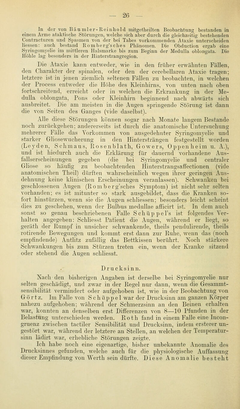 In der von Bäumler-Reinhold mitgetheilten Beobachtung bestanden in einem Arme ataktische Störungen, welche sich aber durch die gleichzeitig bestehenden Contracturen und Spasmen von der bei Tabes vorkommenden Ataxie unterscheiden Hessen: auch bestand Romberg'sches Phänomen. Die Obduction ergab eine Syringomyelie im mittleren Halsmarke bis zum Beginn der Medulla oblongata. Die Höhle lag besonders in der Hinterstrangregion. Die Ataxie kann entweder, wie in den früher erwähnten Fällen, den Charakter der spinalen, oder den der cerebellaren Ataxie tragen; letztere ist in jenen ziemlich seltenen Fällen zu beobachten, in welchen der Process entweder die Höhe des Kleinhirns, von unten nach oben fortschreitend, erreicht oder in welchen die Erkrankung in der Me- dulla oblongata, Pons oder Kleinhirn beginnend nach abwärts sich ausbreitet. Die am meisten in die Augen springende Störung ist dann die von Seiten des Ganges (vide daselbst). Alle diese Störungen können sogar nach Monate langem Bestände noch zurückgehen; andererseits ist durch die anatomische Untersuchung mehrerer Fälle das Vorkommen von ausgedehnter Syringomyelie und starker Gliosewucherung in den Hintersträngen festgestellt worden (Leyden, Schmaus, Eosenblath, Gowers, Oppenheim u. A.), und ist hiedurch auch die Erklärung für dauernd vorhandene Aus- fallserscheinungen gegeben (die bei S}T.-ingomyelie und centraler Gliose so häufig zu beobachtenden Hinterstrangsaffectionen (vide anatomischen Theil) dürften wahrscheinlich wegen ihrer geringen Aus- dehnung keine klinischen Erscheinungen veranlassen). Schwanken bei geschlossenen Augen (Romberg'sches Symptom) ist nichtsehr selten vorhanden; es ist mitunter so stark ausgebildet, dass die Kranken so- fort hinstürzen, wenn sie die Augen schliessen; besonders leicht scheint dies zu geschehen, wenn der Bulbus medullae afficirt ist. In dem auch sonst so genau beschriebenen Falle Schüppel's ist folgendes Ver- halten angegeben: Schliesst Patient die Augen, während er liegt, so geräth der Rumpf in unsicher schwankende, theils pendulirende, theils rotirende Bewegungen und kommt erst dann zur Ruhe, wenn das (noch empfindende) Antlitz zufällig das Bettkissen berührt. Noch stärkere Schwankungen bis zum Stürzen treten ein, wenn der Kranke sitzend oder stehend die Augen schliesst. Drucksinn. Nach den bisherigen Angaben ist derselbe bei Syringomyelie nur selten geschädigt, und zwar in der Regel nur dann, wenn die Gesammt- sensibilität vermindert odei' aufgehoben ist, wie in der Beobachtung von G ö r t z. Im Falle von S c h ü p p e 1 war der Drucksinn am ganzen Körper nahezu aufgehoben; während der Schmerzsinn an den Beinen erhalten war, konnten an denselben erst Differenzen von 8—10 Pfunden in der Belastung unterschieden werden. Roth fand in einem Falle eine Incon- gruenz zwischen tactiler Sensibilität und Drucksinn, indem ersterer un- gestört war, während der letztere an Stellen, an welchen der Temperatur- sinn lädirt war, erhebliche Störungen zeigte. Ich habe noch eine eigenartige, bisher unbekannte Anomalie des Drucksinnes gefunden, welche auch für die physiologische Auffassung dieser Empfindung von Werth sein dürfte. Diese Anomalie besteht