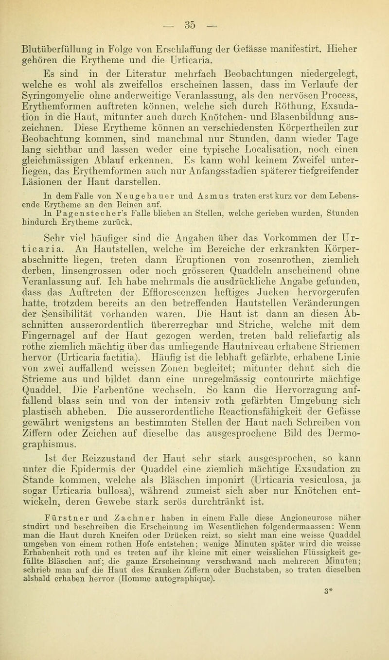 Blutüberfüllung in Folge von ErscKlaffung der Getässe manifestirt. Hieher gehören die Erytheme und die Urticaria. Es sind in der Literatur mehrfach Beobachtungen niedergelegt, welche es wohl als zweifellos erscheinen lassen, dass im Verlaufe der Syringomyelie ohne anderweitige Veranlassung, als den nervösen Process, Erythemformen auftreten können, welche sich durch Eöthung, Exsuda- tion in die Haut, mitunter auch durch Knötchen- und Blasenbildung aus- zeichnen. Diese Erytheme können an verschiedensten Körpertheilen zur Beobachtung kommen, sind manchmal nur Stunden, dann wieder Tage lang sichtbar und lassen weder eine typische Localisation, noch einen gleichmässigen Ablauf erkennen. Es kann wohl keinem Zweifel unter- liegen, das Erythemformen auch nur Anfangsstadien späterer tiefgreifender Läsionen der Haut darstellen. In dem Falle von Neugebauer nnd Äsmus traten erst kurz vor dem Lebens- ende Erytheme an den Beinen auf. In Pagenstecher's Falle blieben an Stellen, welche gerieben wurden, Stunden hindurch Erytheme zurück. Sehr viel häufiger sind die Angaben über das Vorkommen der Ur- ticaria. An Hautstellen, welche im Bereiche der erkrankten Körper- abschnitte liegen, treten dann Eruptionen von rosenrothen, ziemlich derben, linsengrossen oder noch grösseren Quaddeln anscheinend ohne Veranlassung auf. Ich habe mehrmals die ausdrückliche Angabe gefunden, dass das Auftreten der Efflorescenzen heftiges Jucken hervorgerufen hatte, trotzdem bereits an den betreffenden Hautstellen Veränderungen der Sensibilität vorhanden waren. Die Haut ist dann an diesen Ab- schnitten ausserordentlich übererregbar und Striche, welche mit dem Fingernagel auf der Haut gezogen werden, treten bald reliefartig als rothe ziemlich mächtig über das umliegende Hautniveau erhabene Striemen hervor (Urticaria factitia). Häufig ist die lebhaft gefärbte, erhabene Linie von zwei auffallend weissen Zonen begleitet; mitunter dehnt sich die Strieme aus und bildet dann eine unregelmässig contourirte mächtige Quaddel. Die Farbentöne wechseln. So kann die Hervorragung auf- fallend blass sein und von der intensiv roth gefärbten Umgebung sich plastisch abheben. Die ausserordentliche Reactionsfähigkeit der Gefässe gewährt wenigstens an bestimmten Stellen der Haut nach Schreiben von Ziffern oder Zeichen auf dieselbe das ausgesprochene Bild des Dermo- graphismus. Ist der Reizzustand der Haut sehr stark ausgesprochen, so kann unter die Epidermis der Quaddel eine ziemlich mächtige Exsudation zu Stande kommen, welche als Bläschen imponirt (Urticaria vesiculosa, ja sogar Urticaria bullosa), während zumeist sich aber nur Knötchen ent- wickeln, deren Gewebe stark serös durchtränkt ist. Fürstner und Zachner haben in einem Falle diese Angioneurose näher studirt und beschreiben die Erscheinung im ^Yesentlichen folgendermaassen: Wenn man die Haut durch Kneifen oder Drücken reizt, so sieht man eine weisse Quaddel umgeben von einem rothen Hofe entstehen; wenige Minuten später wird die weisse Erhabenheit roth und es treten auf ihr kleine mit einer weisshchen Flüssigkeit ge- füllte Bläschen auf; die ganze Erscheinung verschwand nach mehreren Minuten; schrieb man auf die Haut des Kranken Ziffern oder Buchstaben, so traten dieselben alsbald erhaben hervor (Homme autographique). 3*